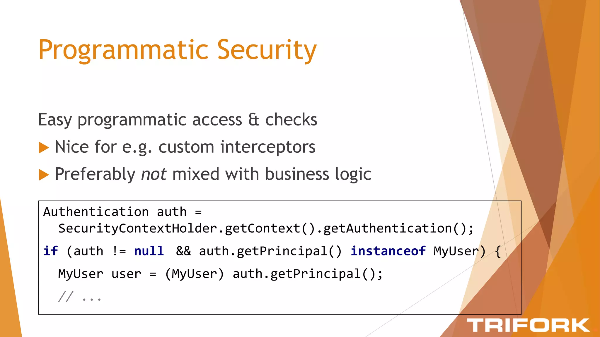 Programmatic Security
Easy programmatic access & checks
 Nice for e.g. custom interceptors
 Preferably not mixed with business logic
Authentication auth =
SecurityContextHolder.getContext().getAuthentication();
if (auth != null && auth.getPrincipal() instanceof MyUser) {
MyUser user = (MyUser) auth.getPrincipal();
// ...
 