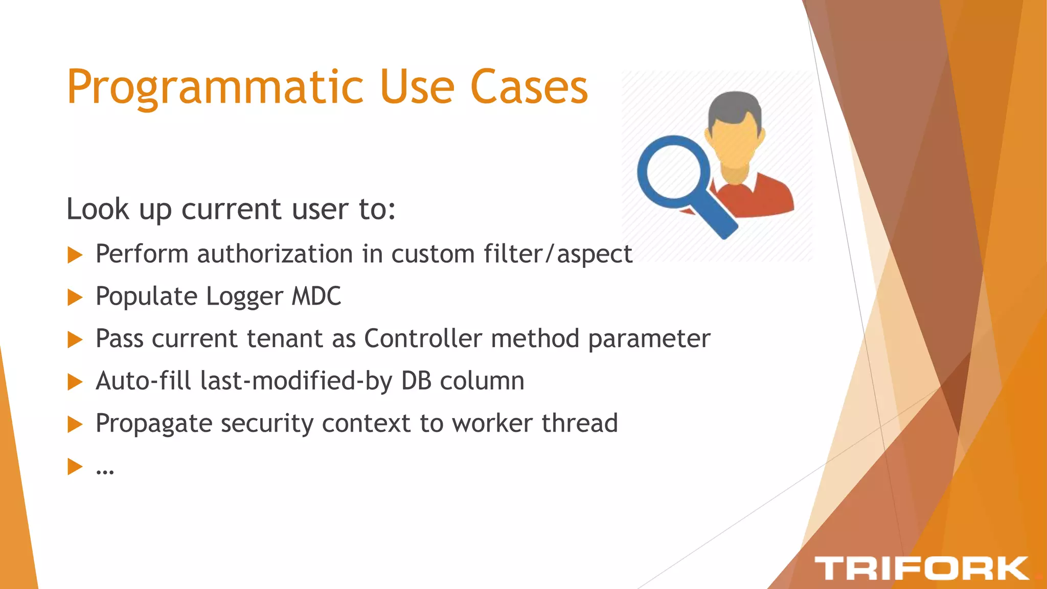 Programmatic Use Cases
Look up current user to:
 Perform authorization in custom filter/aspect
 Populate Logger MDC
 Pass current tenant as Controller method parameter
 Auto-fill last-modified-by DB column
 Propagate security context to worker thread
 …
 