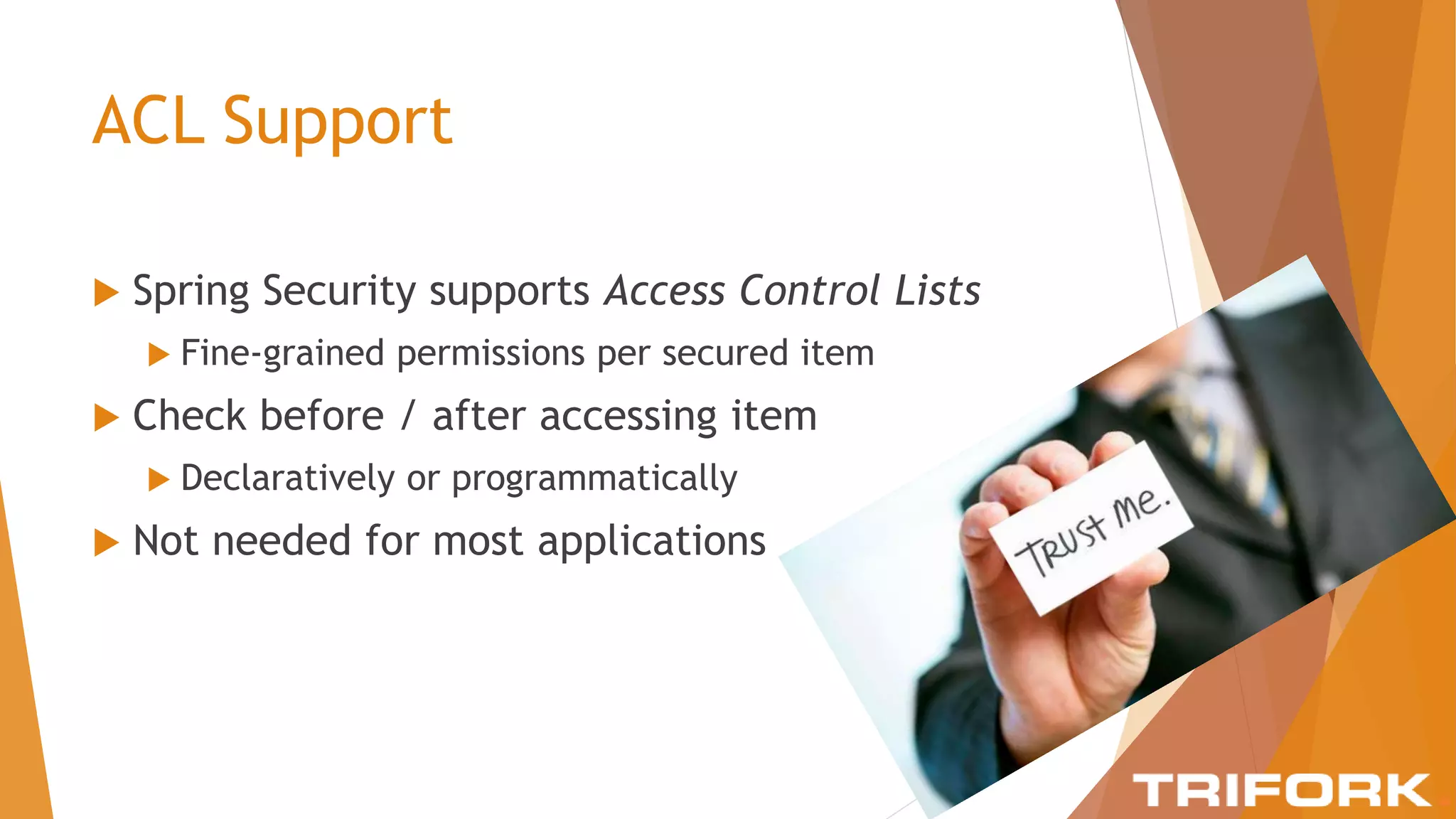 ACL Support
 Spring Security supports Access Control Lists
 Fine-grained permissions per secured item
 Check before / after accessing item
 Declaratively or programmatically
 Not needed for most applications
 