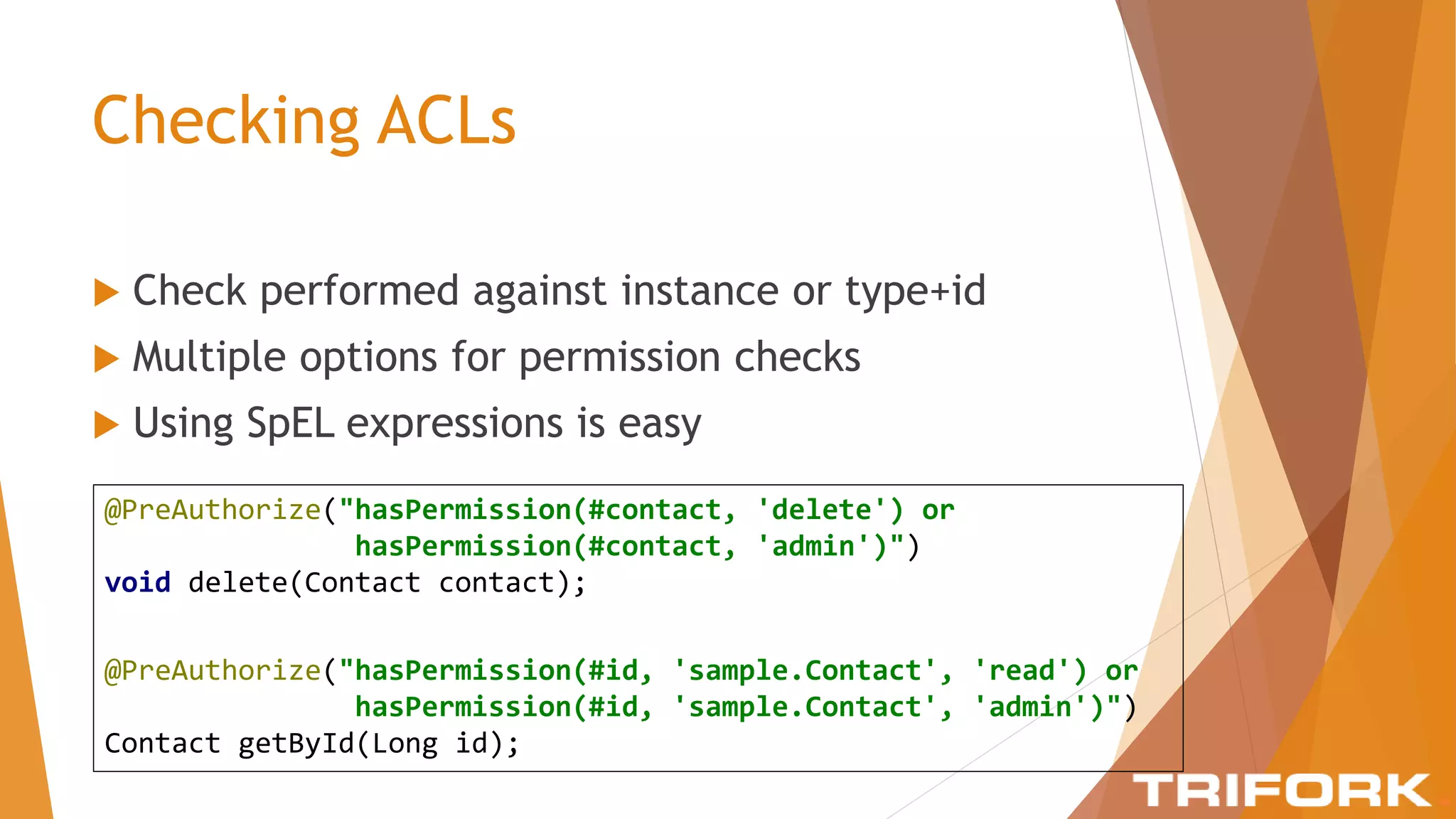Checking ACLs
 Check performed against instance or type+id
 Multiple options for permission checks
 Using SpEL expressions is easy
@PreAuthorize("hasPermission(#contact, 'delete') or
hasPermission(#contact, 'admin')")
void delete(Contact contact);
@PreAuthorize("hasPermission(#id, 'sample.Contact', 'read') or
hasPermission(#id, 'sample.Contact', 'admin')")
Contact getById(Long id);
 