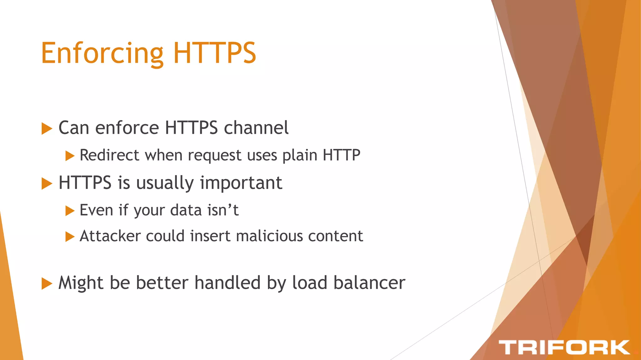 Enforcing HTTPS
 Can enforce HTTPS channel
 Redirect when request uses plain HTTP
 HTTPS is usually important
 Even if your data isn’t
 Attacker could insert malicious content
 Might be better handled by load balancer
 