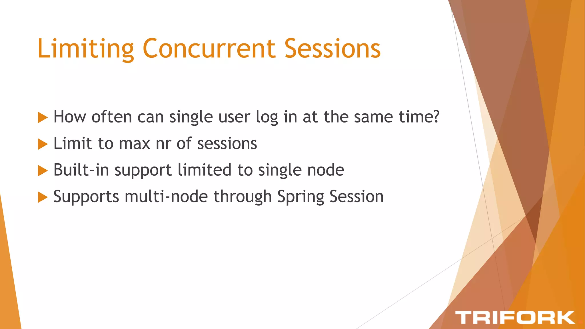 Limiting Concurrent Sessions
 How often can single user log in at the same time?
 Limit to max nr of sessions
 Built-in support limited to single node
 Supports multi-node through Spring Session
 