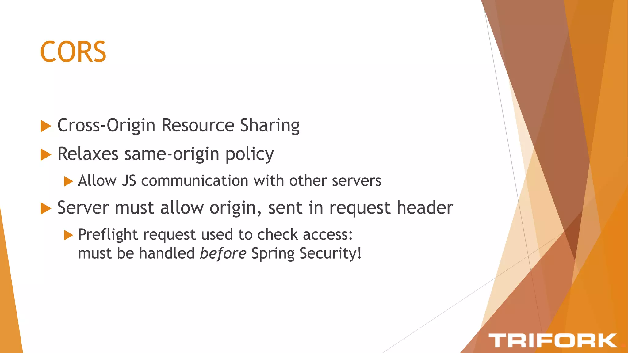 CORS
 Cross-Origin Resource Sharing
 Relaxes same-origin policy
 Allow JS communication with other servers
 Server must allow origin, sent in request header
 Preflight request used to check access:
must be handled before Spring Security!
 