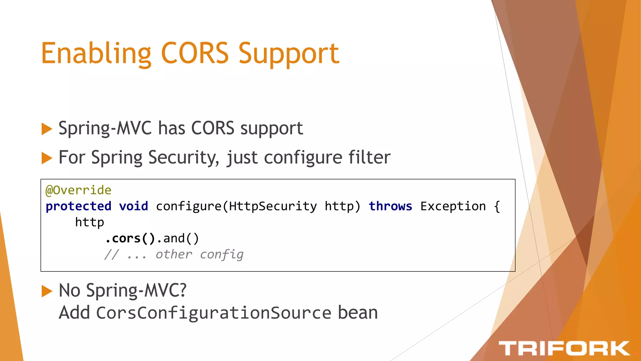 Enabling CORS Support
 Spring-MVC has CORS support
 For Spring Security, just configure filter
@Override
protected void configure(HttpSecurity http) throws Exception {
http
.cors().and()
// ... other config
 No Spring-MVC?
Add CorsConfigurationSource bean
 