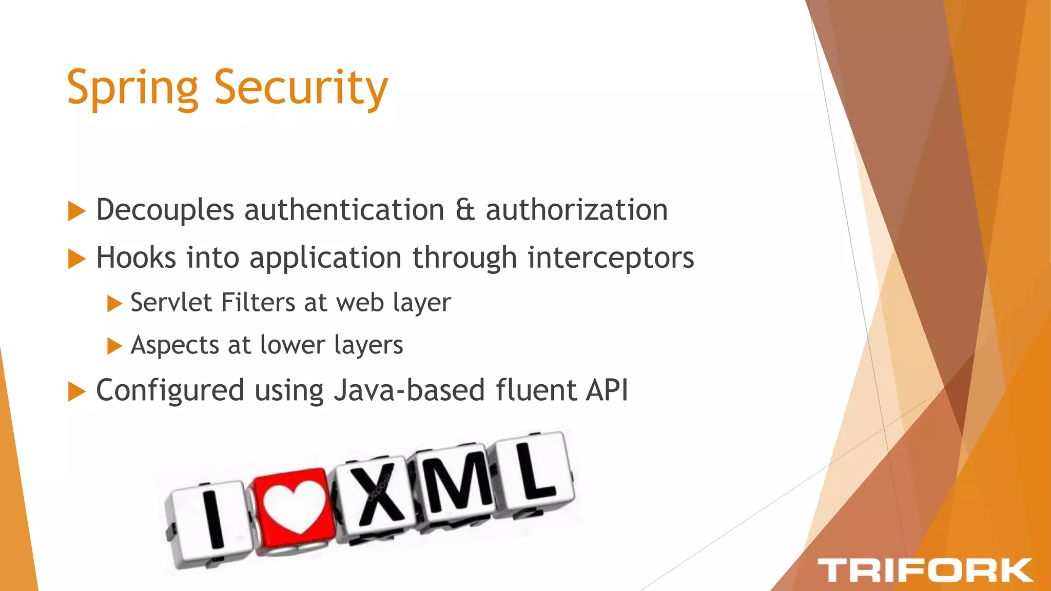 Spring Security
 Decouples authentication & authorization
 Hooks into application through interceptors
 Servlet Filters at web layer
 Aspects at lower layers
 Configured using Java-based fluent API
 