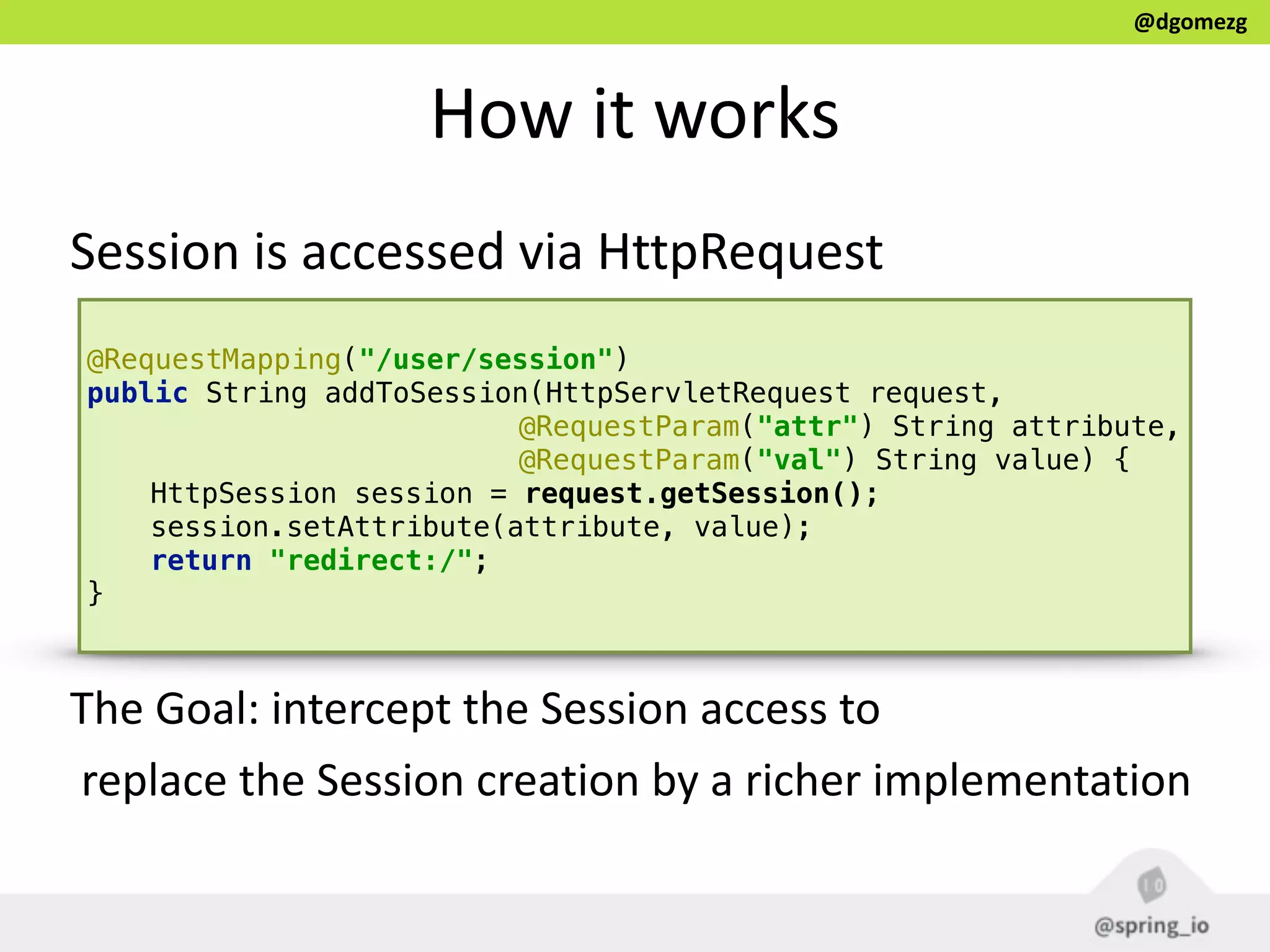 @dgomezg
How  it  works
Session  is  accessed  via  HttpRequest
@RequestMapping("/user/session") 
public String addToSession(HttpServletRequest request, 
@RequestParam("attr") String attribute, 
@RequestParam("val") String value) { 
HttpSession session = request.getSession(); 
session.setAttribute(attribute, value); 
return "redirect:/"; 
}
The  Goal:  intercept  the  Session  access  to  
  replace  the  Session  creation  by  a  richer  implementation
 