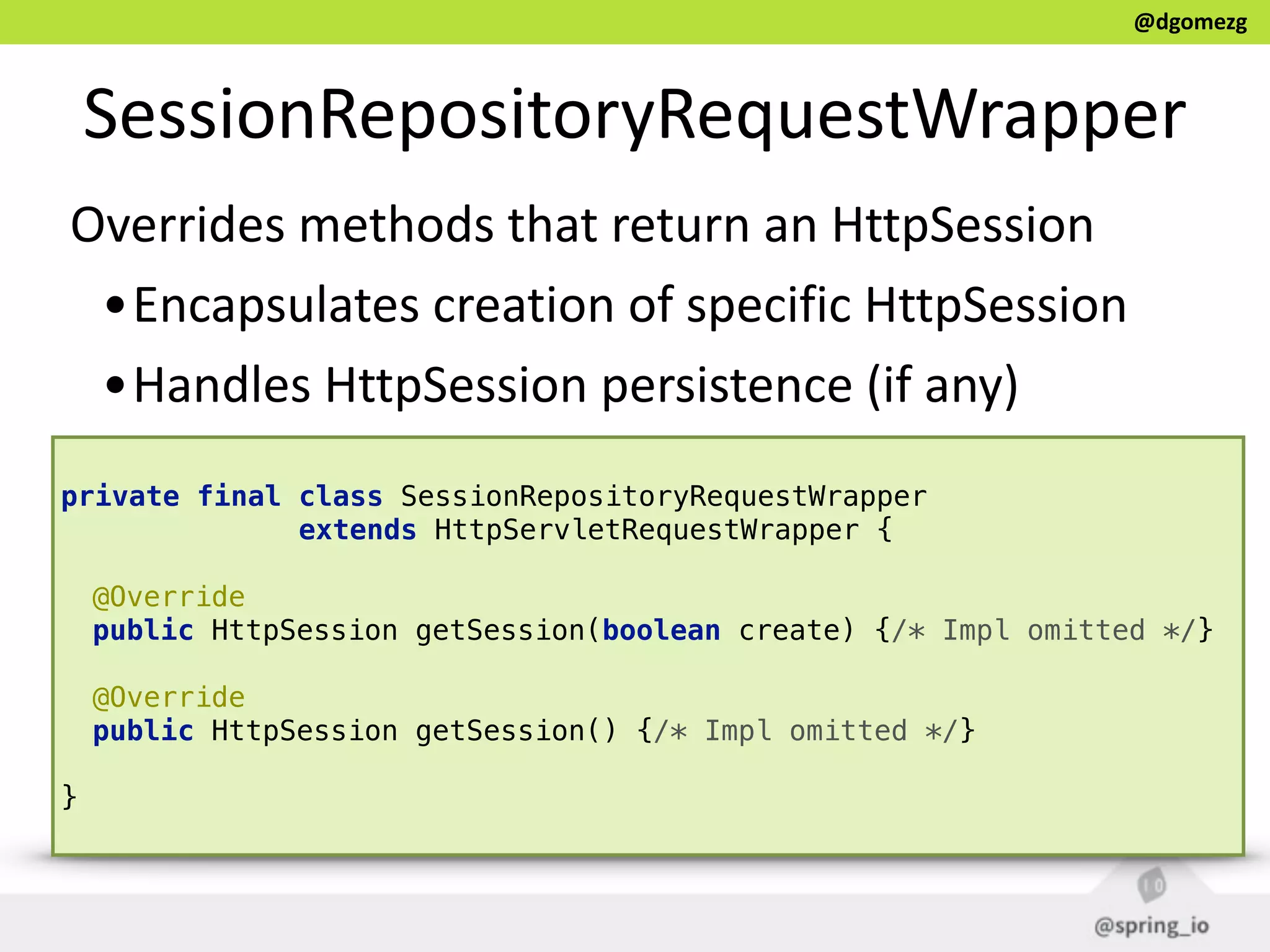 @dgomezg
SessionRepositoryRequestWrapper
Overrides  methods  that  return  an  HttpSession  
•Encapsulates  creation  of  specific  HttpSession  
•Handles  HttpSession  persistence  (if  any)
private final class SessionRepositoryRequestWrapper
extends HttpServletRequestWrapper {
@Override 
public HttpSession getSession(boolean create) {/* Impl omitted */} 
 
@Override 
public HttpSession getSession() {/* Impl omitted */} 
}
 