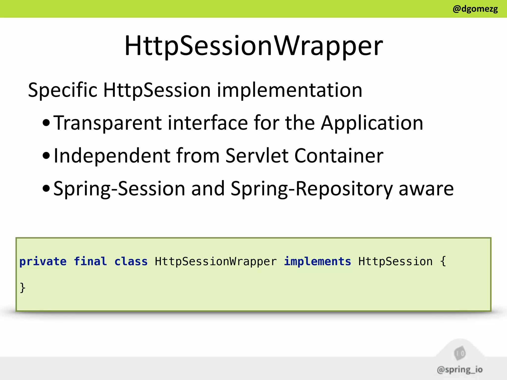 @dgomezg
HttpSessionWrapper
Specific  HttpSession  implementation    
•Transparent  interface  for  the  Application  
•Independent  from  Servlet  Container  
•Spring-­‐Session  and  Spring-­‐Repository  aware
private final class HttpSessionWrapper implements HttpSession { 
}
 