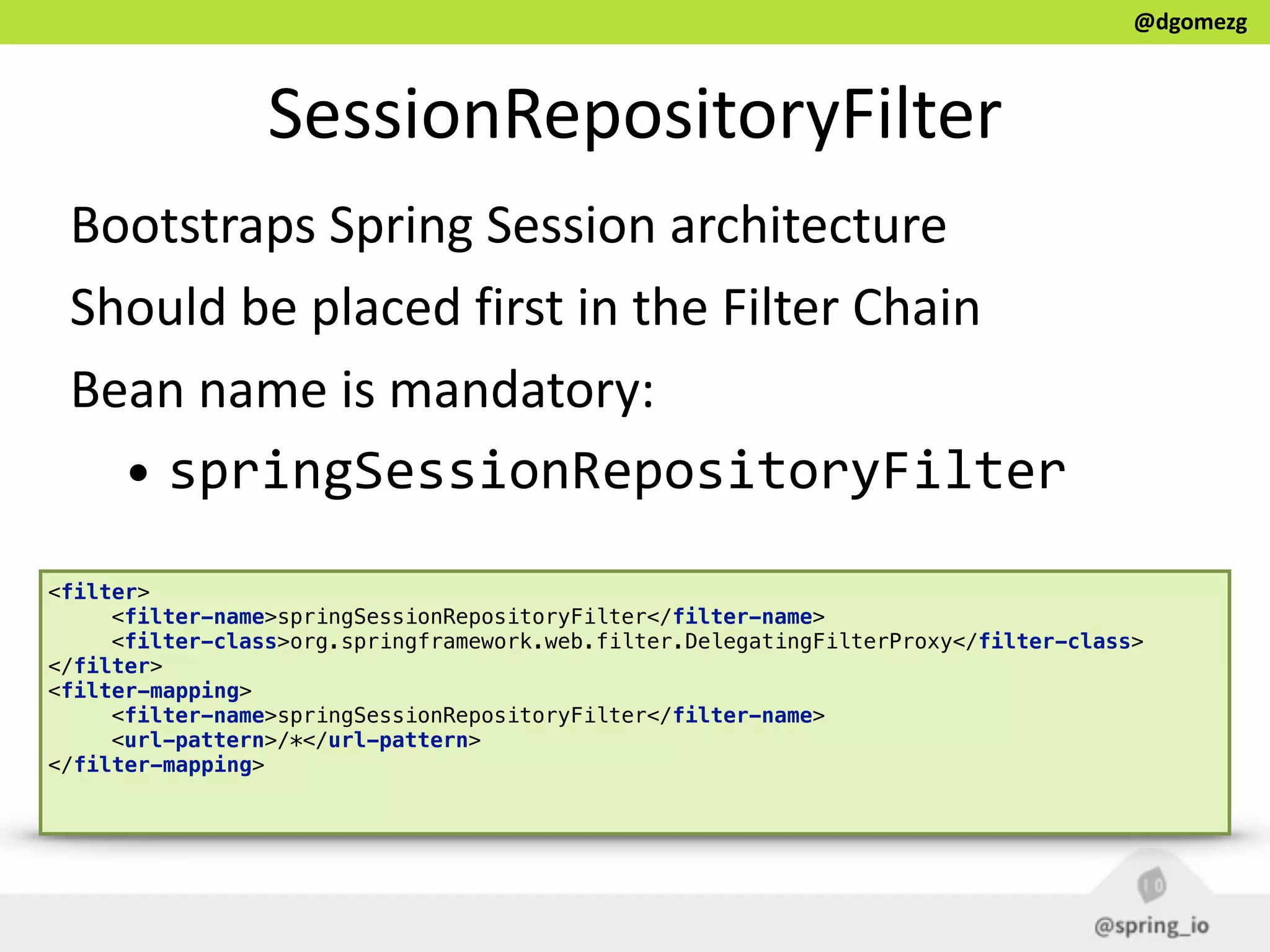 @dgomezg
SessionRepositoryFilter
Bootstraps  Spring  Session  architecture  
Should  be  placed  first  in  the  Filter  Chain  
Bean  name  is  mandatory:  
• springSessionRepositoryFilter
<filter> 
<filter-name>springSessionRepositoryFilter</filter-name> 
<filter-class>org.springframework.web.filter.DelegatingFilterProxy</filter-class> 
</filter> 
<filter-mapping> 
<filter-name>springSessionRepositoryFilter</filter-name> 
<url-pattern>/*</url-pattern> 
</filter-mapping> 
 