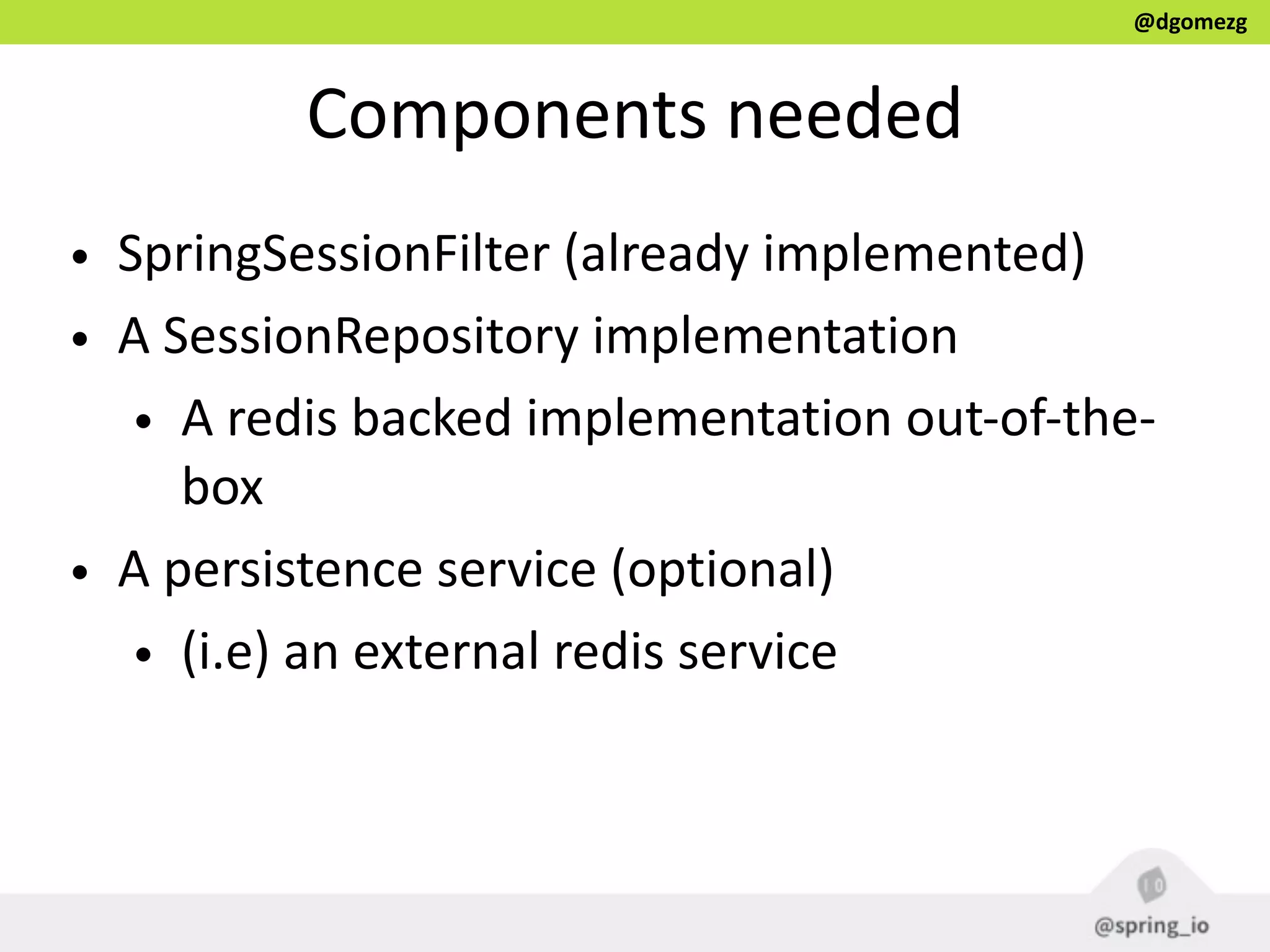 @dgomezg
Components  needed
• SpringSessionFilter  (already  implemented)  
• A  SessionRepository  implementation  
• A  redis  backed  implementation  out-­‐of-­‐the-­‐
box  
• A  persistence  service  (optional)  
• (i.e)  an  external  redis  service
 