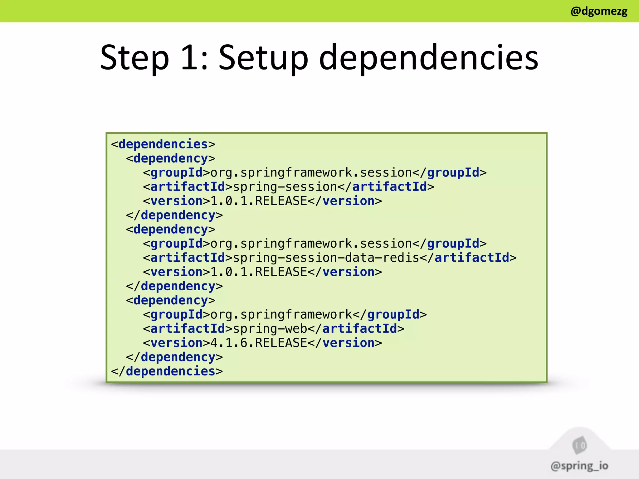 @dgomezg
Step  1:  Setup  dependencies
<dependencies>
<dependency>
<groupId>org.springframework.session</groupId> 
<artifactId>spring-session</artifactId> 
<version>1.0.1.RELEASE</version>
</dependency>
<dependency>
<groupId>org.springframework.session</groupId> 
<artifactId>spring-session-data-redis</artifactId> 
<version>1.0.1.RELEASE</version>
</dependency>
<dependency>
<groupId>org.springframework</groupId> 
<artifactId>spring-web</artifactId> 
<version>4.1.6.RELEASE</version>
</dependency>
</dependencies>
 