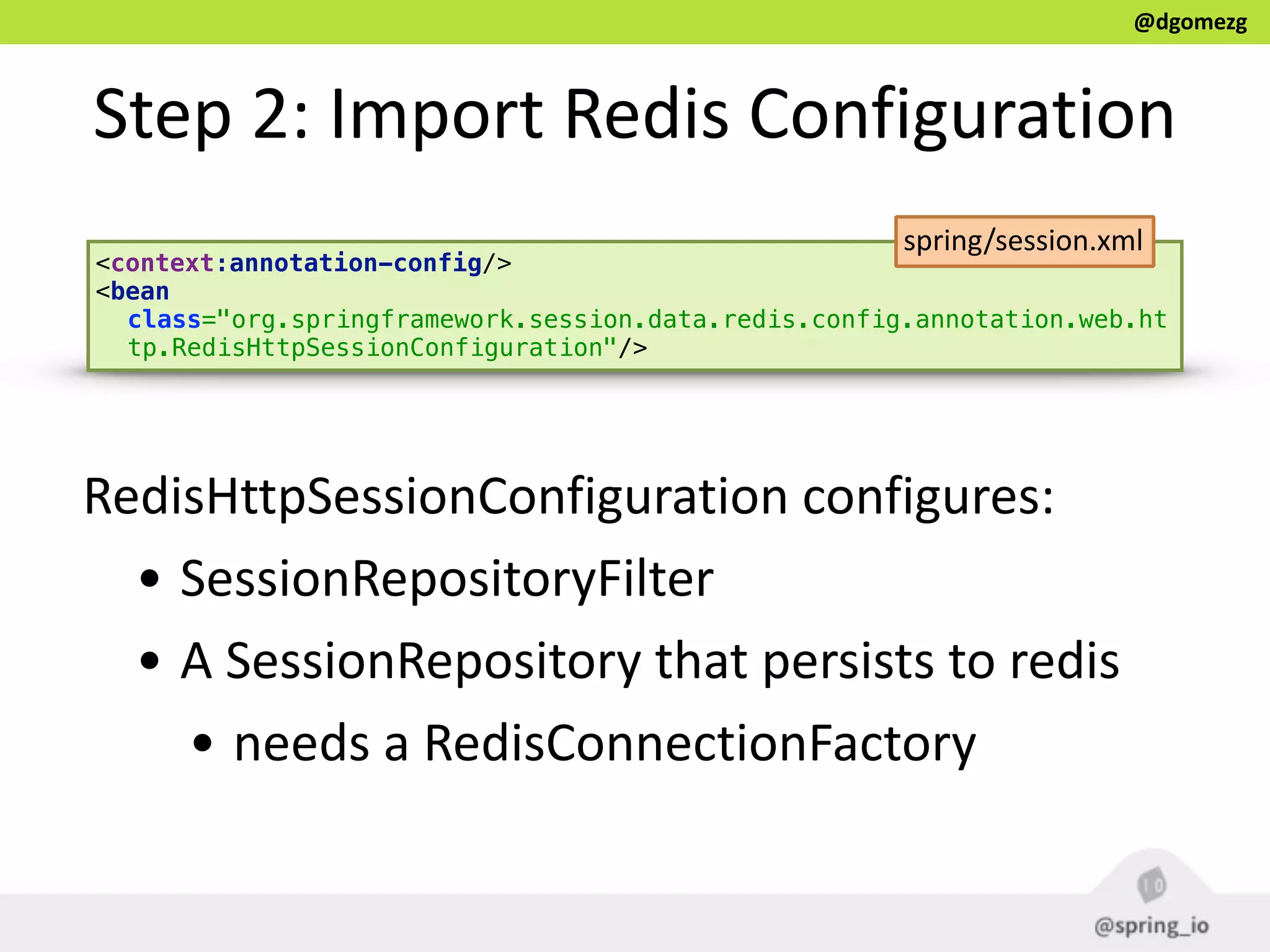 @dgomezg
Step  2:  Import  Redis  Configuration
<context:annotation-config/> 
<bean
class="org.springframework.session.data.redis.config.annotation.web.ht
tp.RedisHttpSessionConfiguration"/>
RedisHttpSessionConfiguration  configures:  
• SessionRepositoryFilter  
• A  SessionRepository  that  persists  to  redis  
• needs  a  RedisConnectionFactory
spring/session.xml
 