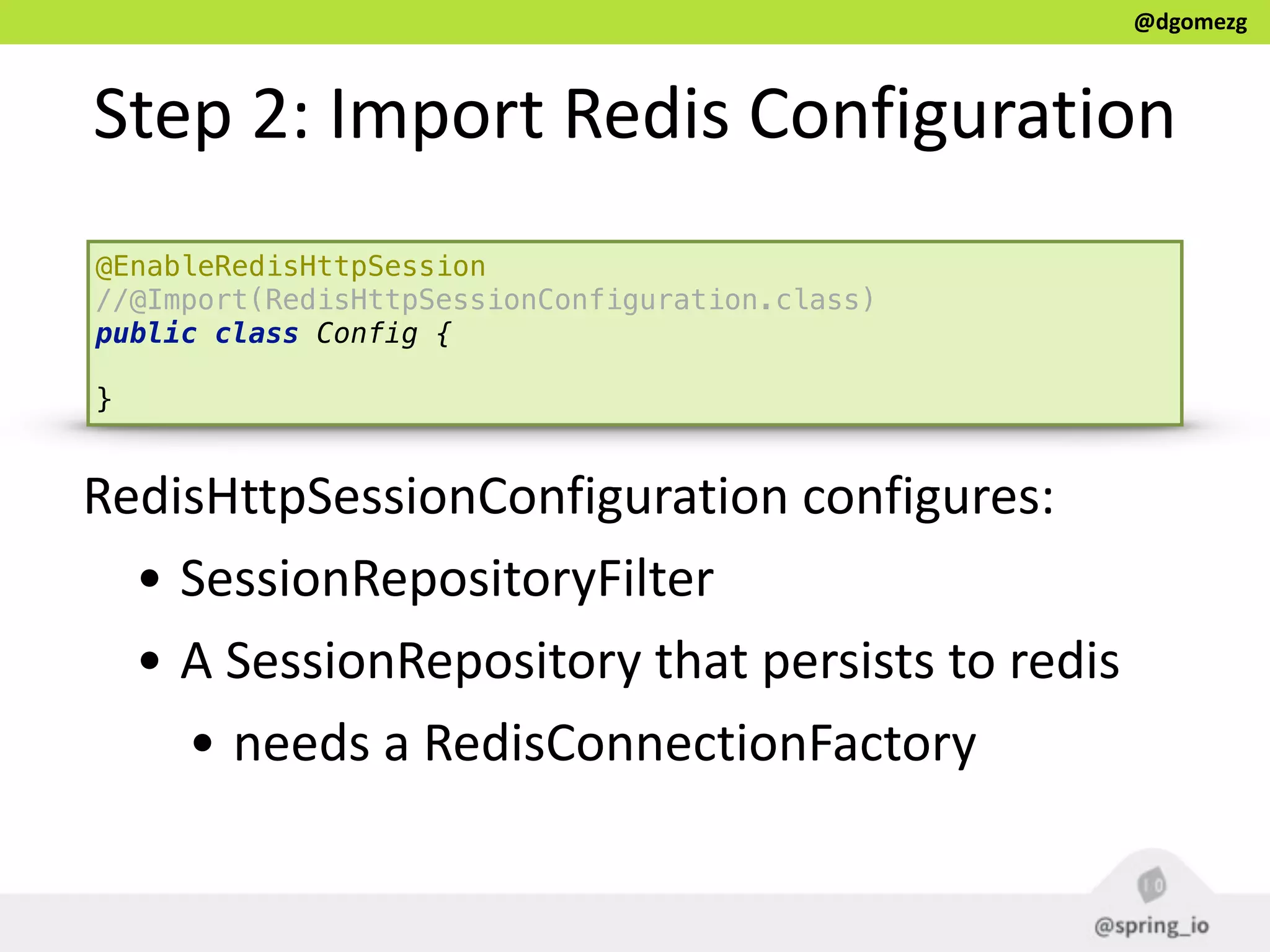 @dgomezg
Step  2:  Import  Redis  Configuration
@EnableRedisHttpSession
//@Import(RedisHttpSessionConfiguration.class)
public class Config { 
}
RedisHttpSessionConfiguration  configures:  
• SessionRepositoryFilter  
• A  SessionRepository  that  persists  to  redis  
• needs  a  RedisConnectionFactory
 