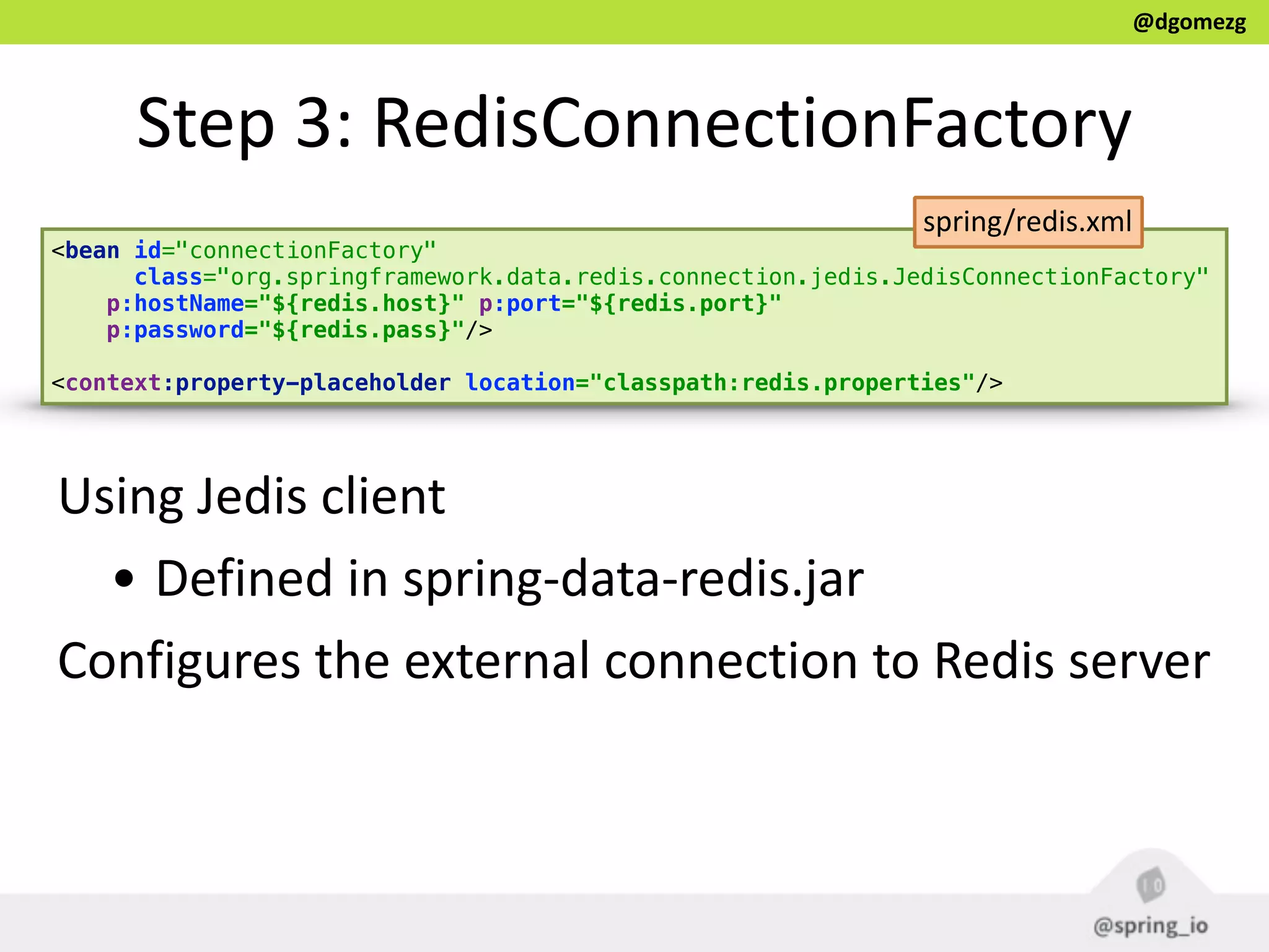 @dgomezg
Step  3:  RedisConnectionFactory
<bean id="connectionFactory" 
class="org.springframework.data.redis.connection.jedis.JedisConnectionFactory" 
p:hostName="${redis.host}" p:port="${redis.port}"
p:password="${redis.pass}"/> 
 
<context:property-placeholder location="classpath:redis.properties"/>
Using  Jedis  client  
• Defined  in  spring-­‐data-­‐redis.jar  
Configures  the  external  connection  to  Redis  server  
spring/redis.xml
 