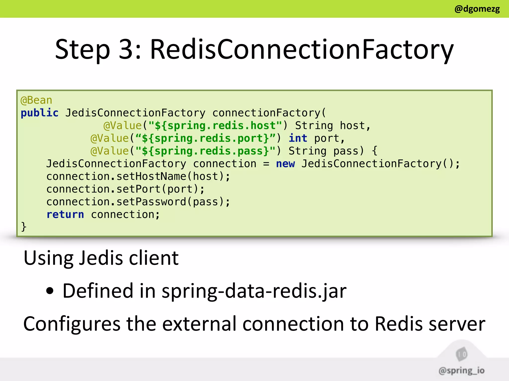 @dgomezg
Step  3:  RedisConnectionFactory
@Bean 
public JedisConnectionFactory connectionFactory(
@Value("${spring.redis.host") String host, 
@Value(“${spring.redis.port}”) int port, 
@Value("${spring.redis.pass}") String pass) { 
JedisConnectionFactory connection = new JedisConnectionFactory(); 
connection.setHostName(host); 
connection.setPort(port); 
connection.setPassword(pass); 
return connection; 
}
Using  Jedis  client  
• Defined  in  spring-­‐data-­‐redis.jar  
Configures  the  external  connection  to  Redis  server  
 