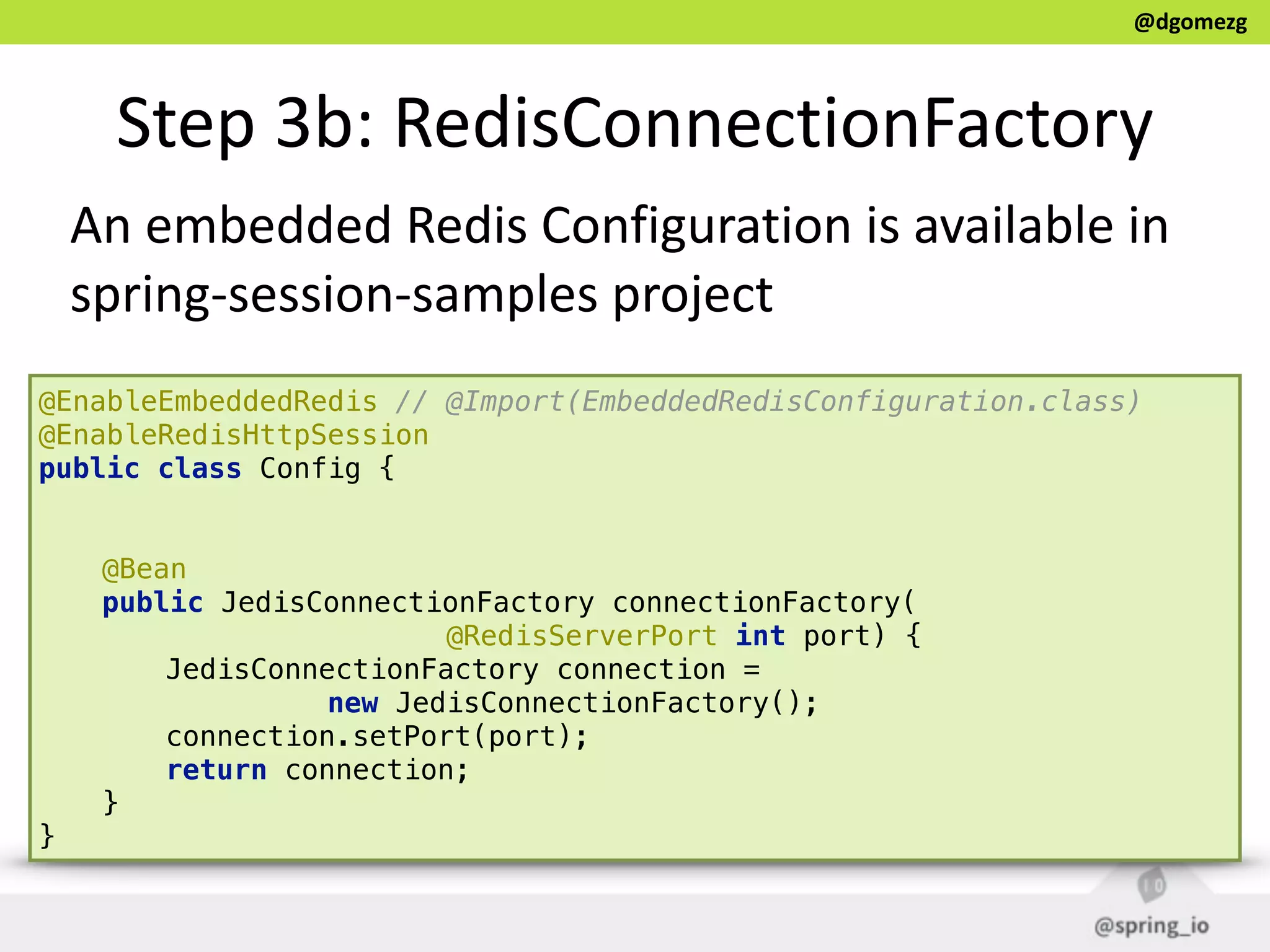 @dgomezg
Step  3b:  RedisConnectionFactory
@EnableEmbeddedRedis // @Import(EmbeddedRedisConfiguration.class) 
@EnableRedisHttpSession  
public class Config { 
 
 
@Bean 
public JedisConnectionFactory connectionFactory(
@RedisServerPort int port) { 
JedisConnectionFactory connection =
new JedisConnectionFactory();  
connection.setPort(port); 
return connection; 
} 
}
An  embedded  Redis  Configuration  is  available  in  
spring-­‐session-­‐samples  project
 