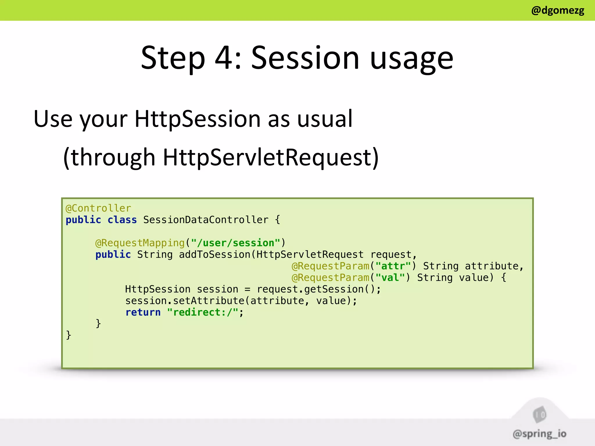 @dgomezg
Step  4:  Session  usage
@Controller 
public class SessionDataController { 
 
@RequestMapping("/user/session") 
public String addToSession(HttpServletRequest request, 
@RequestParam("attr") String attribute, 
@RequestParam("val") String value) { 
HttpSession session = request.getSession(); 
session.setAttribute(attribute, value); 
return "redirect:/"; 
} 
} 
Use  your  HttpSession  as  usual    
(through  HttpServletRequest)
 