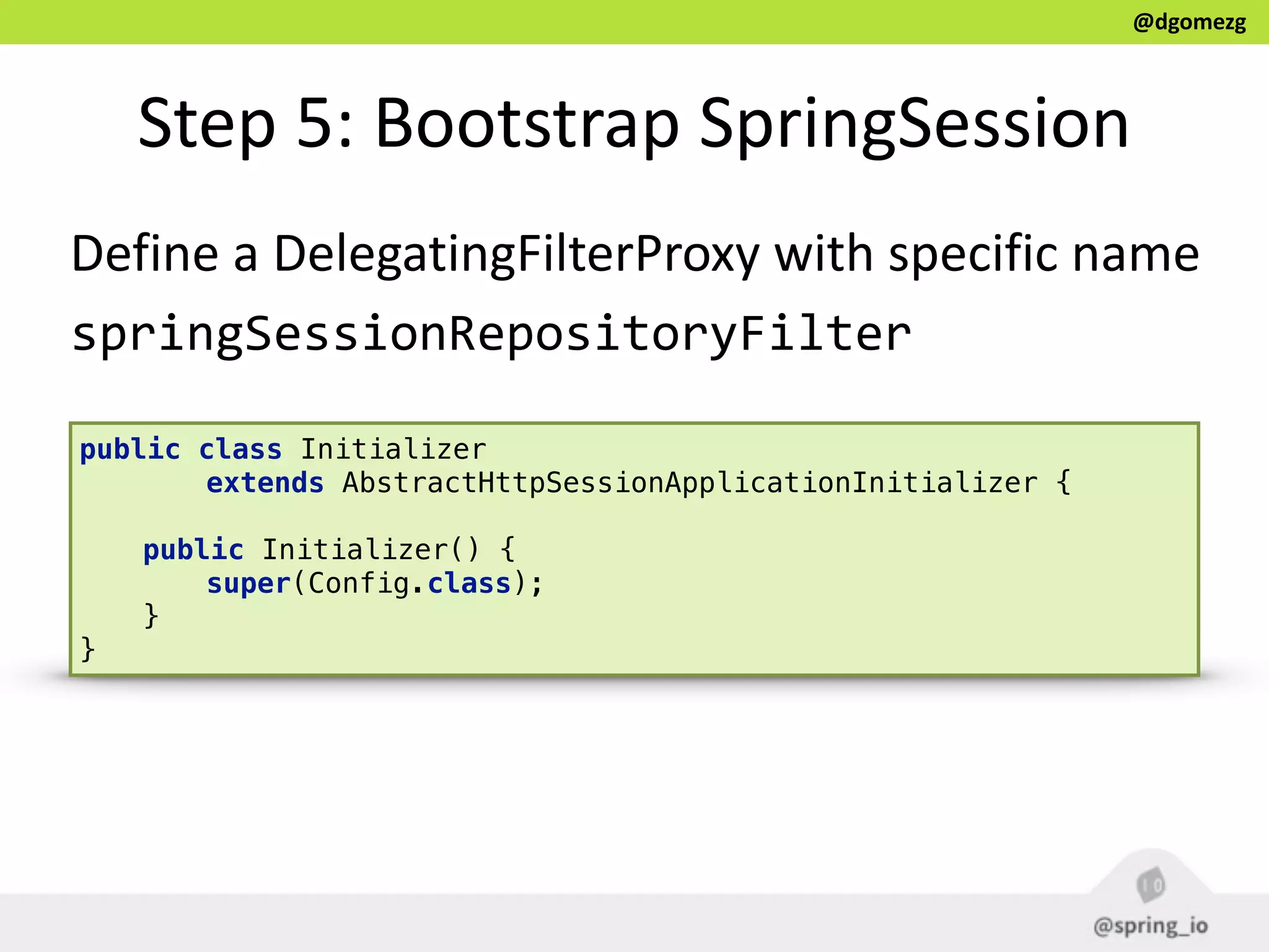 @dgomezg
Step  5:  Bootstrap  SpringSession
public class Initializer 
extends AbstractHttpSessionApplicationInitializer { 
 
public Initializer() { 
super(Config.class); 
} 
}
Define  a  DelegatingFilterProxy  with  specific  name  
springSessionRepositoryFilter
 