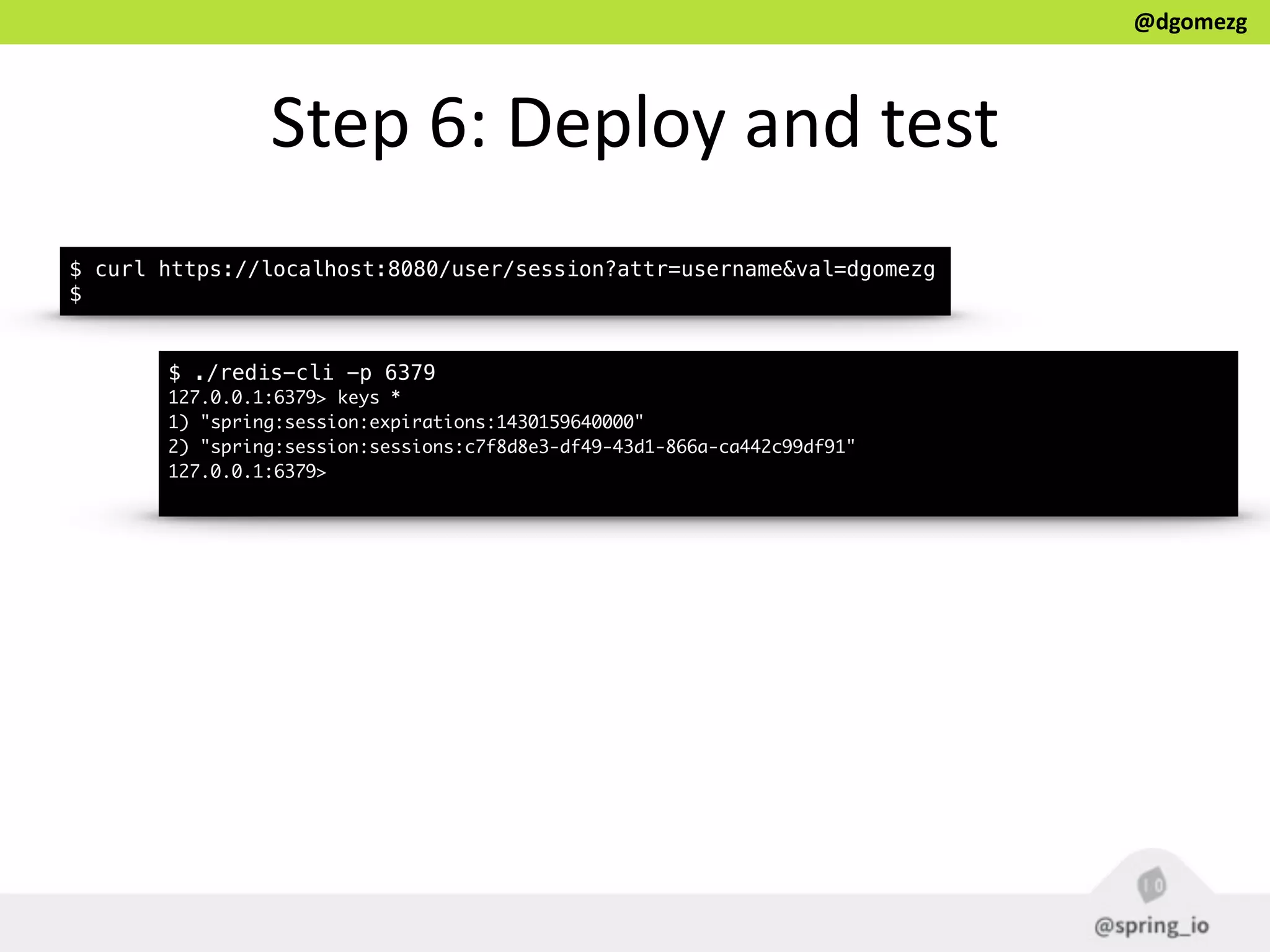 @dgomezg
Step  6:  Deploy  and  test
$ curl https://localhost:8080/user/session?attr=username&val=dgomezg
$
$ ./redis-cli -p 6379
127.0.0.1:6379> keys *
1) "spring:session:expirations:1430159640000"
2) "spring:session:sessions:c7f8d8e3-df49-43d1-866a-ca442c99df91"
127.0.0.1:6379>
 