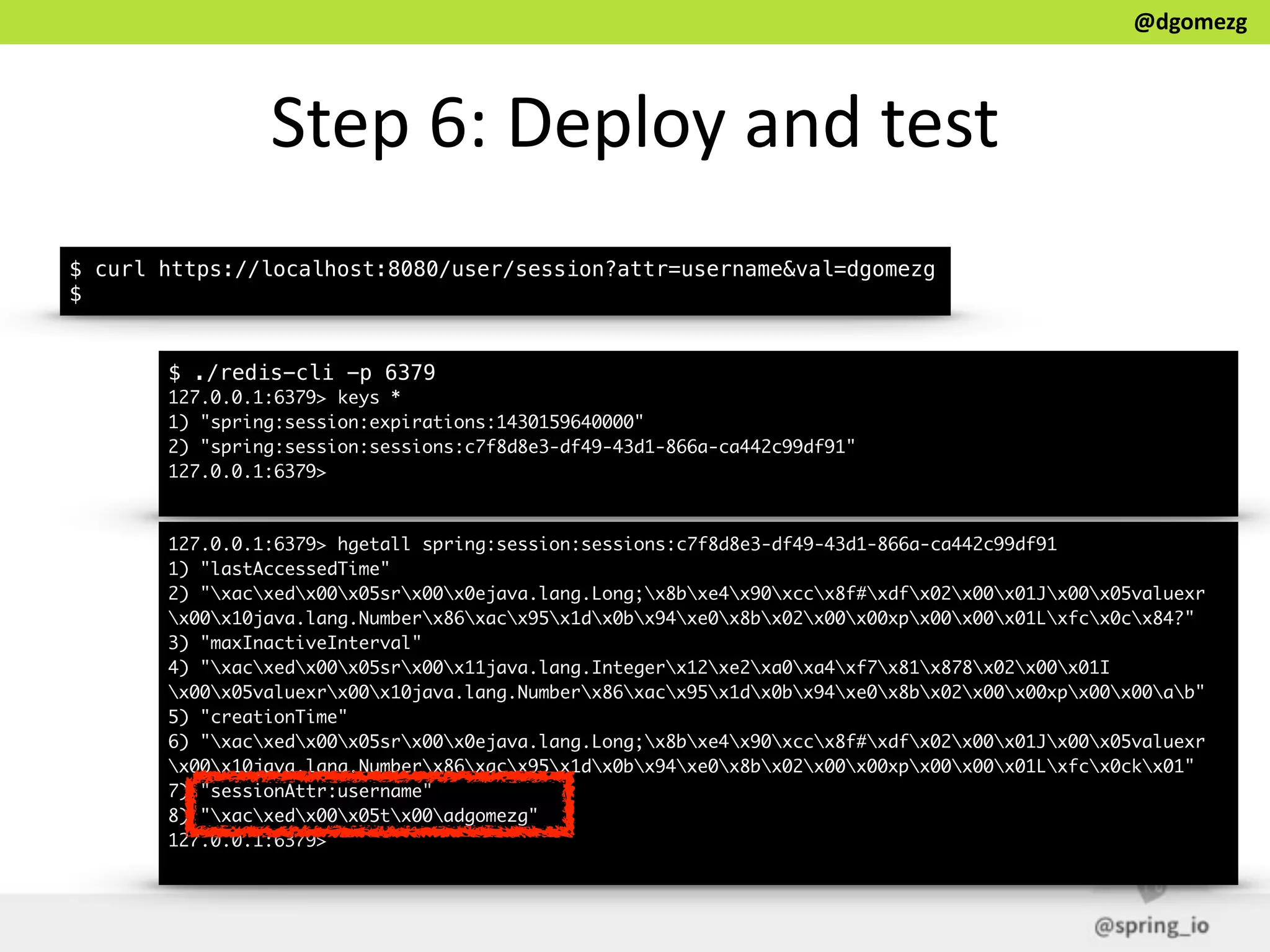 @dgomezg
Step  6:  Deploy  and  test
$ curl https://localhost:8080/user/session?attr=username&val=dgomezg
$
$ ./redis-cli -p 6379
127.0.0.1:6379> keys *
1) "spring:session:expirations:1430159640000"
2) "spring:session:sessions:c7f8d8e3-df49-43d1-866a-ca442c99df91"
127.0.0.1:6379>
127.0.0.1:6379> hgetall spring:session:sessions:c7f8d8e3-df49-43d1-866a-ca442c99df91
1) "lastAccessedTime"
2) "xacxedx00x05srx00x0ejava.lang.Long;x8bxe4x90xccx8f#xdfx02x00x01Jx00x05valuexr
x00x10java.lang.Numberx86xacx95x1dx0bx94xe0x8bx02x00x00xpx00x00x01Lxfcx0cx84?"
3) "maxInactiveInterval"
4) "xacxedx00x05srx00x11java.lang.Integerx12xe2xa0xa4xf7x81x878x02x00x01I
x00x05valuexrx00x10java.lang.Numberx86xacx95x1dx0bx94xe0x8bx02x00x00xpx00x00ab"
5) "creationTime"
6) "xacxedx00x05srx00x0ejava.lang.Long;x8bxe4x90xccx8f#xdfx02x00x01Jx00x05valuexr
x00x10java.lang.Numberx86xacx95x1dx0bx94xe0x8bx02x00x00xpx00x00x01Lxfcx0ckx01"
7) "sessionAttr:username"
8) "xacxedx00x05tx00adgomezg"
127.0.0.1:6379>
 