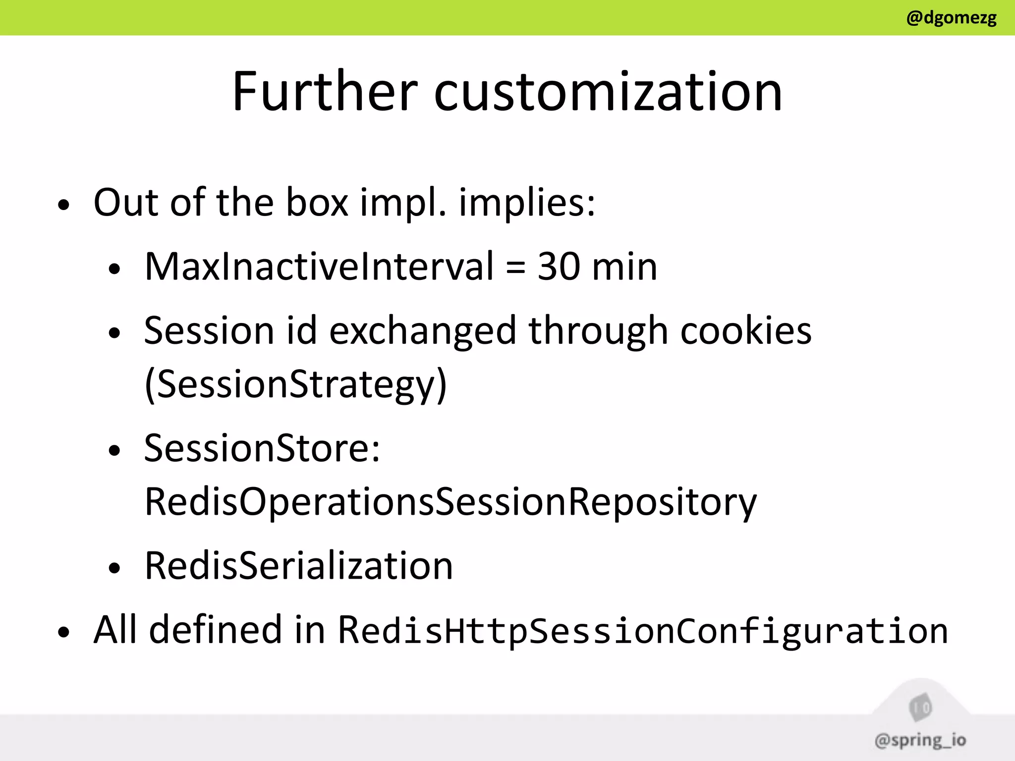 @dgomezg
Further  customization
• Out  of  the  box  impl.  implies:  
• MaxInactiveInterval  =  30  min    
• Session  id  exchanged  through  cookies  
(SessionStrategy)  
• SessionStore:  
RedisOperationsSessionRepository  
• RedisSerialization  
• All  defined  in  RedisHttpSessionConfiguration
 