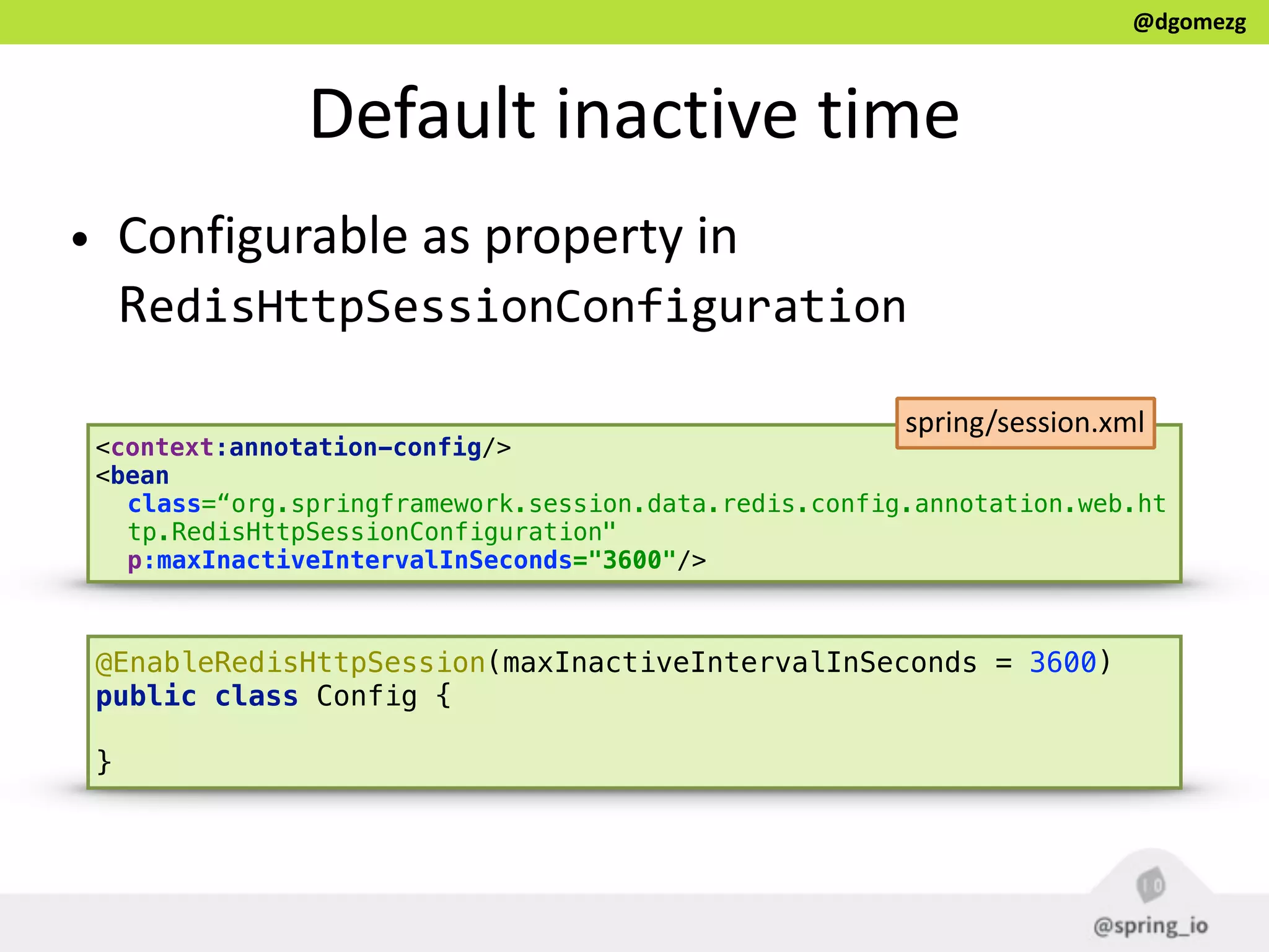 @dgomezg
Default  inactive  time
• Configurable  as  property  in  
RedisHttpSessionConfiguration
<context:annotation-config/> 
<bean
class=“org.springframework.session.data.redis.config.annotation.web.ht
tp.RedisHttpSessionConfiguration"
p:maxInactiveIntervalInSeconds="3600"/>
spring/session.xml
@EnableRedisHttpSession(maxInactiveIntervalInSeconds = 3600)  
public class Config { 
}
 
