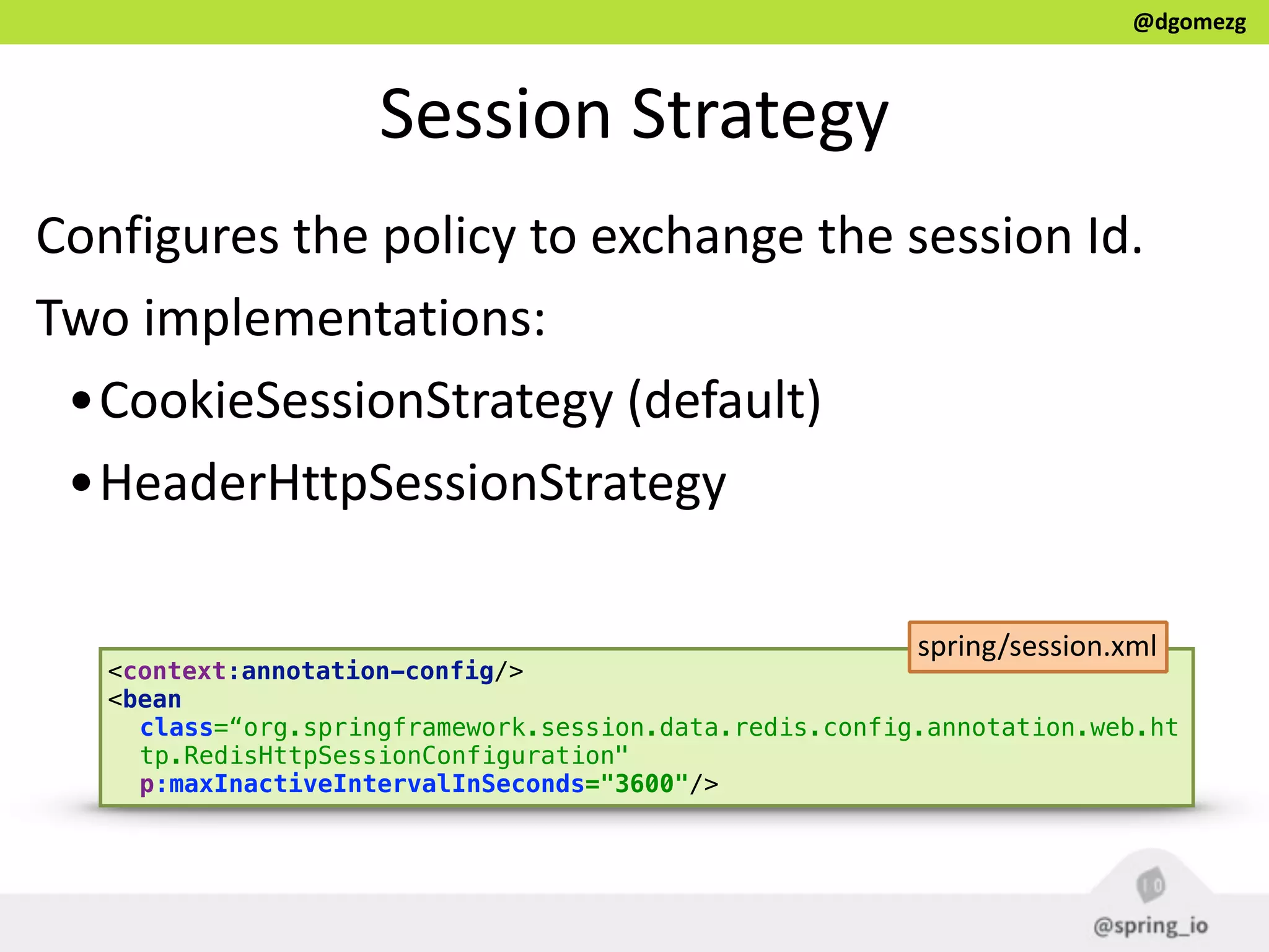 @dgomezg
Session  Strategy
Configures  the  policy  to  exchange  the  session  Id.  
Two  implementations:  
•CookieSessionStrategy  (default)  
•HeaderHttpSessionStrategy  
<context:annotation-config/> 
<bean
class=“org.springframework.session.data.redis.config.annotation.web.ht
tp.RedisHttpSessionConfiguration"
p:maxInactiveIntervalInSeconds="3600"/>
spring/session.xml
 