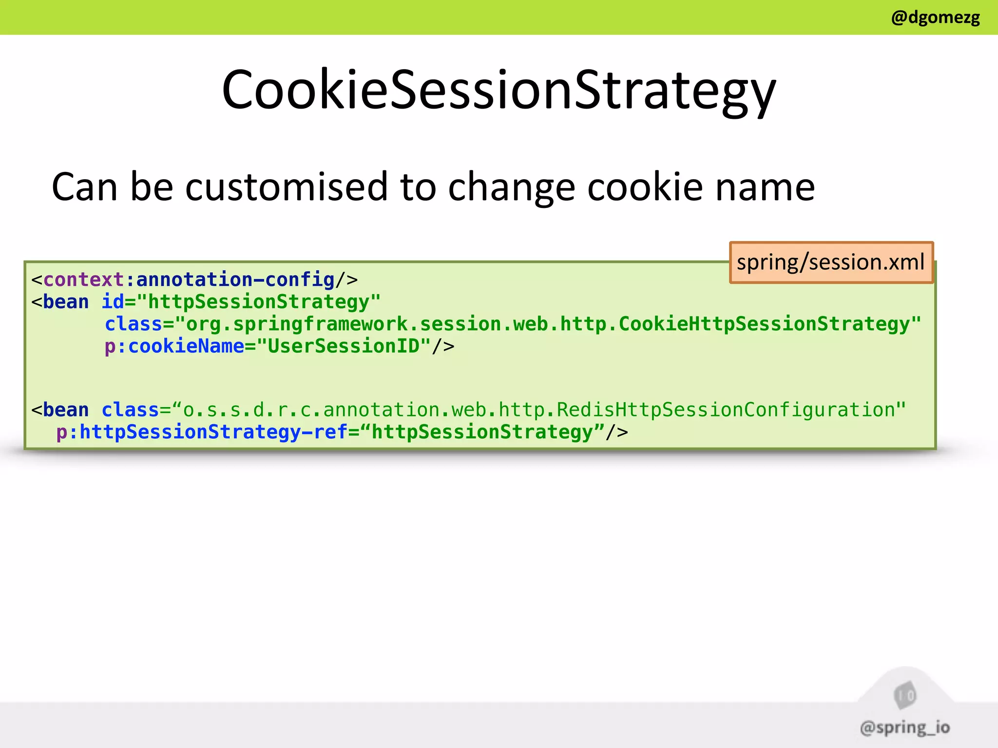 @dgomezg
CookieSessionStrategy
Can  be  customised  to  change  cookie  name
<context:annotation-config/>
<bean id="httpSessionStrategy" 
class="org.springframework.session.web.http.CookieHttpSessionStrategy" 
p:cookieName="UserSessionID"/> 
 
<bean class=“o.s.s.d.r.c.annotation.web.http.RedisHttpSessionConfiguration"
p:httpSessionStrategy-ref=“httpSessionStrategy”/>
spring/session.xml
 