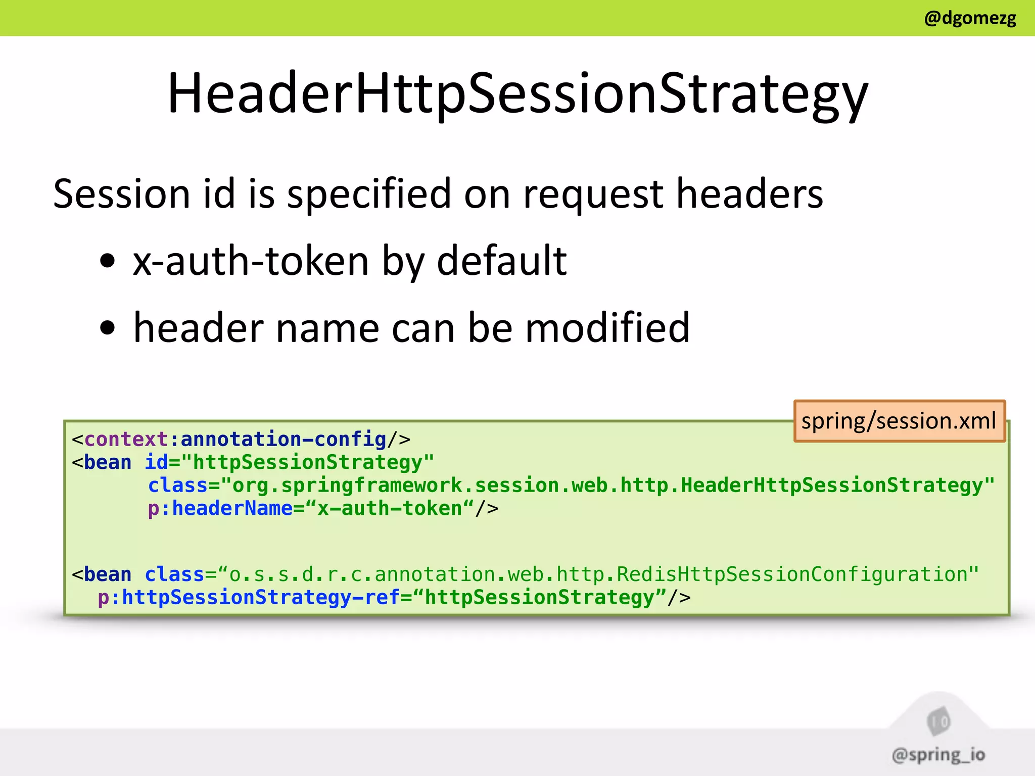 @dgomezg
HeaderHttpSessionStrategy
Session  id  is  specified  on  request  headers  
• x-­‐auth-­‐token  by  default  
• header  name  can  be  modified
<context:annotation-config/>
<bean id="httpSessionStrategy" 
class="org.springframework.session.web.http.HeaderHttpSessionStrategy" 
p:headerName=“x-auth-token“/> 
 
<bean class=“o.s.s.d.r.c.annotation.web.http.RedisHttpSessionConfiguration"
p:httpSessionStrategy-ref=“httpSessionStrategy”/>
spring/session.xml
 