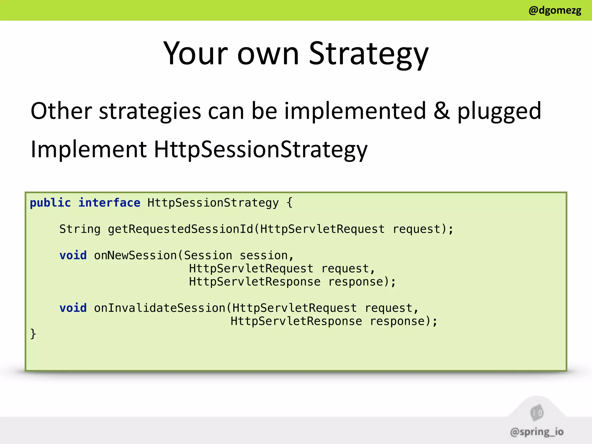 @dgomezg
Your  own  Strategy
Other  strategies  can  be  implemented  &  plugged  
Implement  HttpSessionStrategy
public interface HttpSessionStrategy { 
 
String getRequestedSessionId(HttpServletRequest request); 
 
void onNewSession(Session session,
HttpServletRequest request,
HttpServletResponse response); 
 
void onInvalidateSession(HttpServletRequest request,
HttpServletResponse response); 
} 
 