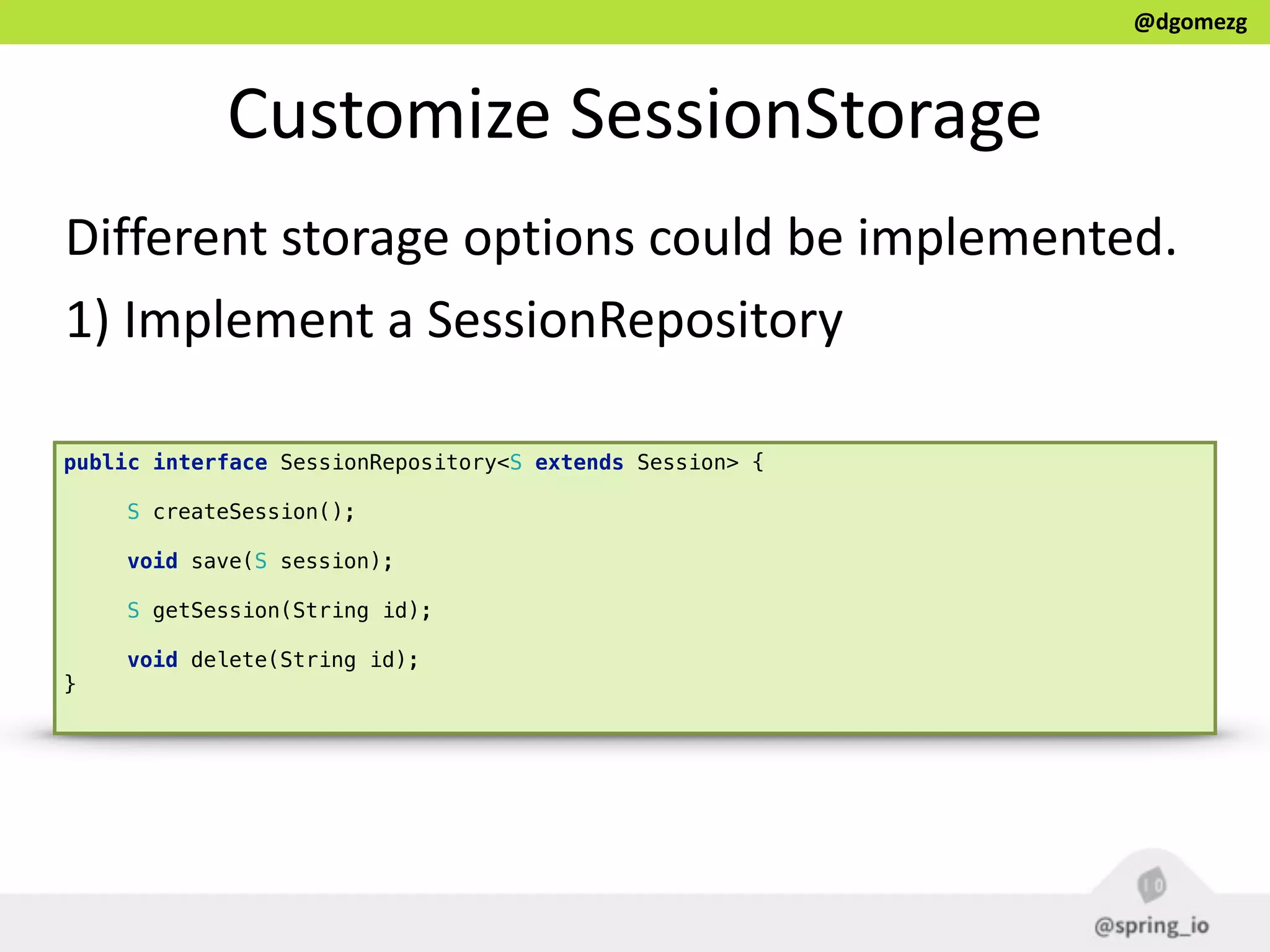 @dgomezg
Customize  SessionStorage
Different  storage  options  could  be  implemented.  
1)  Implement  a  SessionRepository
public interface SessionRepository<S extends Session> { 
 
S createSession(); 
 
void save(S session); 
 
S getSession(String id); 
 
void delete(String id); 
}
 