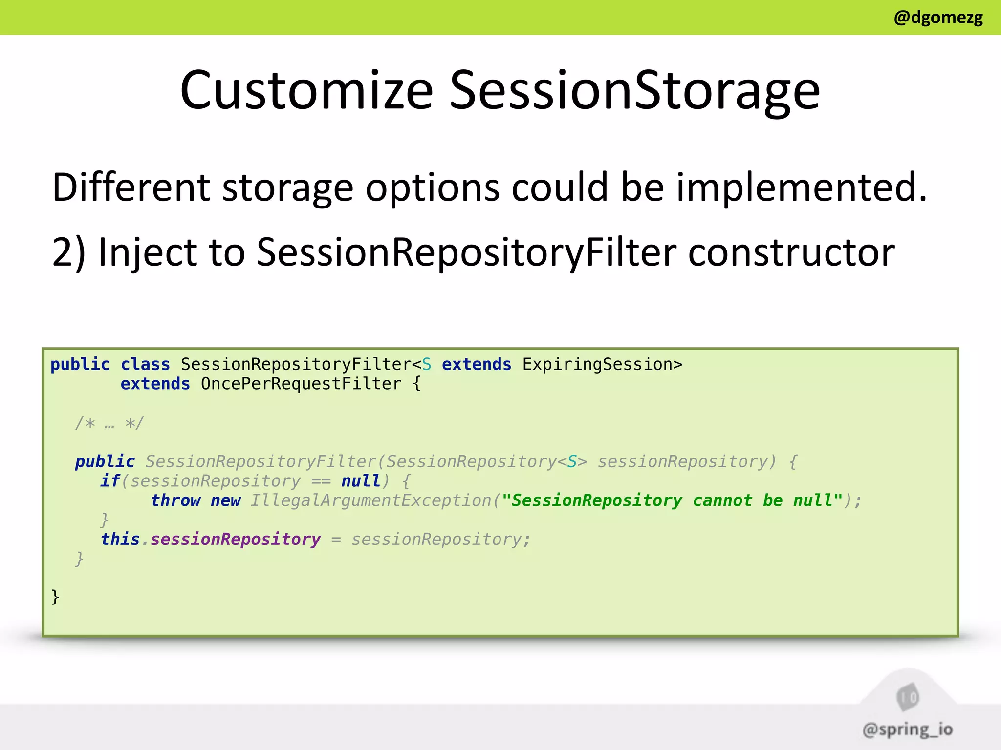 @dgomezg
Customize  SessionStorage
Different  storage  options  could  be  implemented.  
2)  Inject  to  SessionRepositoryFilter  constructor
public class SessionRepositoryFilter<S extends ExpiringSession>
extends OncePerRequestFilter { 
/* … */
 
public SessionRepositoryFilter(SessionRepository<S> sessionRepository) { 
if(sessionRepository == null) { 
throw new IllegalArgumentException("SessionRepository cannot be null"); 
} 
this.sessionRepository = sessionRepository; 
} 
}
 