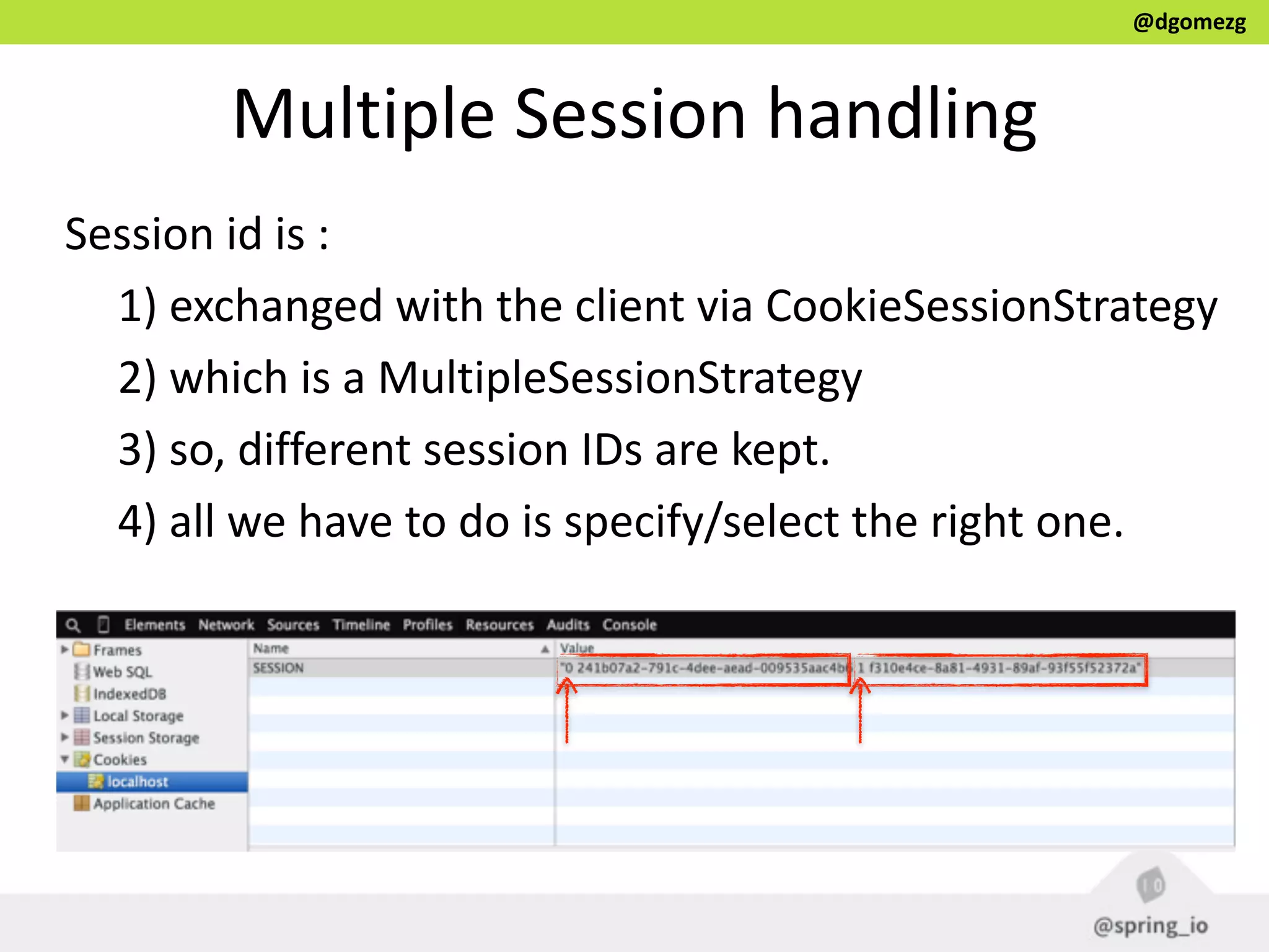 @dgomezg
Multiple  Session  handling
Session  id  is  :  
1)  exchanged  with  the  client  via  CookieSessionStrategy  
2)  which  is  a  MultipleSessionStrategy  
3)  so,  different  session  IDs  are  kept.  
4)  all  we  have  to  do  is  specify/select  the  right  one.
 