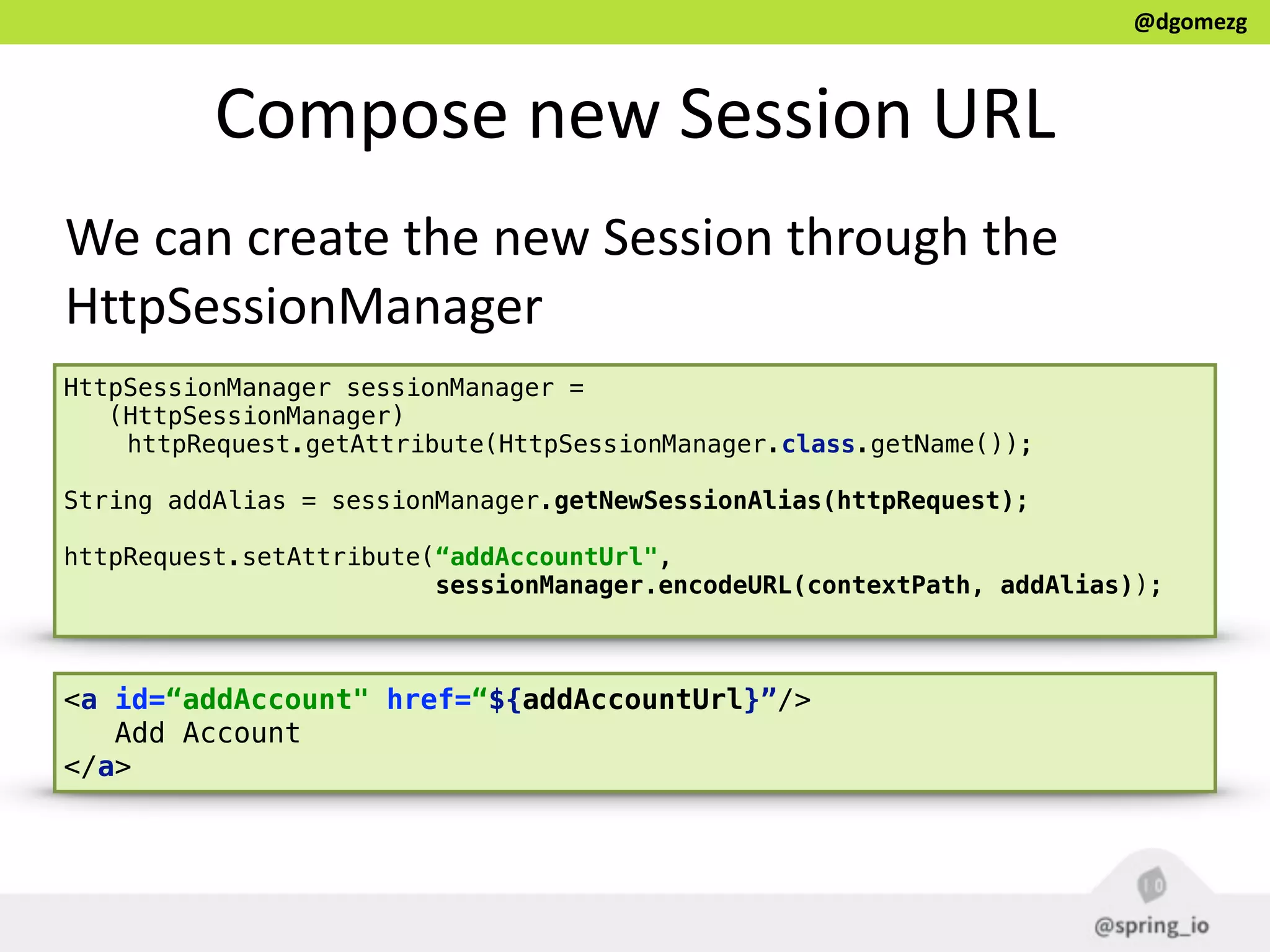 @dgomezg
Compose  new  Session  URL  
We  can  create  the  new  Session  through  the  
HttpSessionManager
<a id=“addAccount" href=“${addAccountUrl}”/>
Add Account
</a>
HttpSessionManager sessionManager =
(HttpSessionManager)
httpRequest.getAttribute(HttpSessionManager.class.getName());
String addAlias = sessionManager.getNewSessionAlias(httpRequest);
httpRequest.setAttribute(“addAccountUrl",
sessionManager.encodeURL(contextPath, addAlias));
 