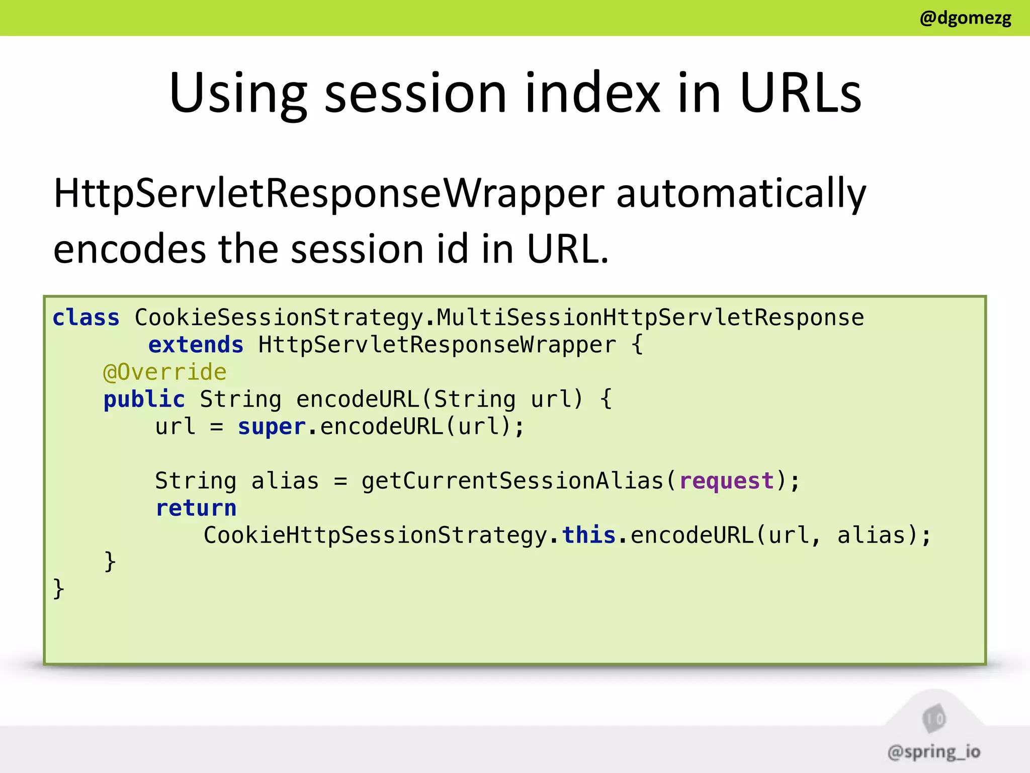 @dgomezg
Using  session  index  in  URLs
HttpServletResponseWrapper  automatically  
encodes  the  session  id  in  URL.
class CookieSessionStrategy.MultiSessionHttpServletResponse
extends HttpServletResponseWrapper {
@Override 
public String encodeURL(String url) { 
url = super.encodeURL(url); 
 
String alias = getCurrentSessionAlias(request); 
return
CookieHttpSessionStrategy.this.encodeURL(url, alias); 
} 
} 
 