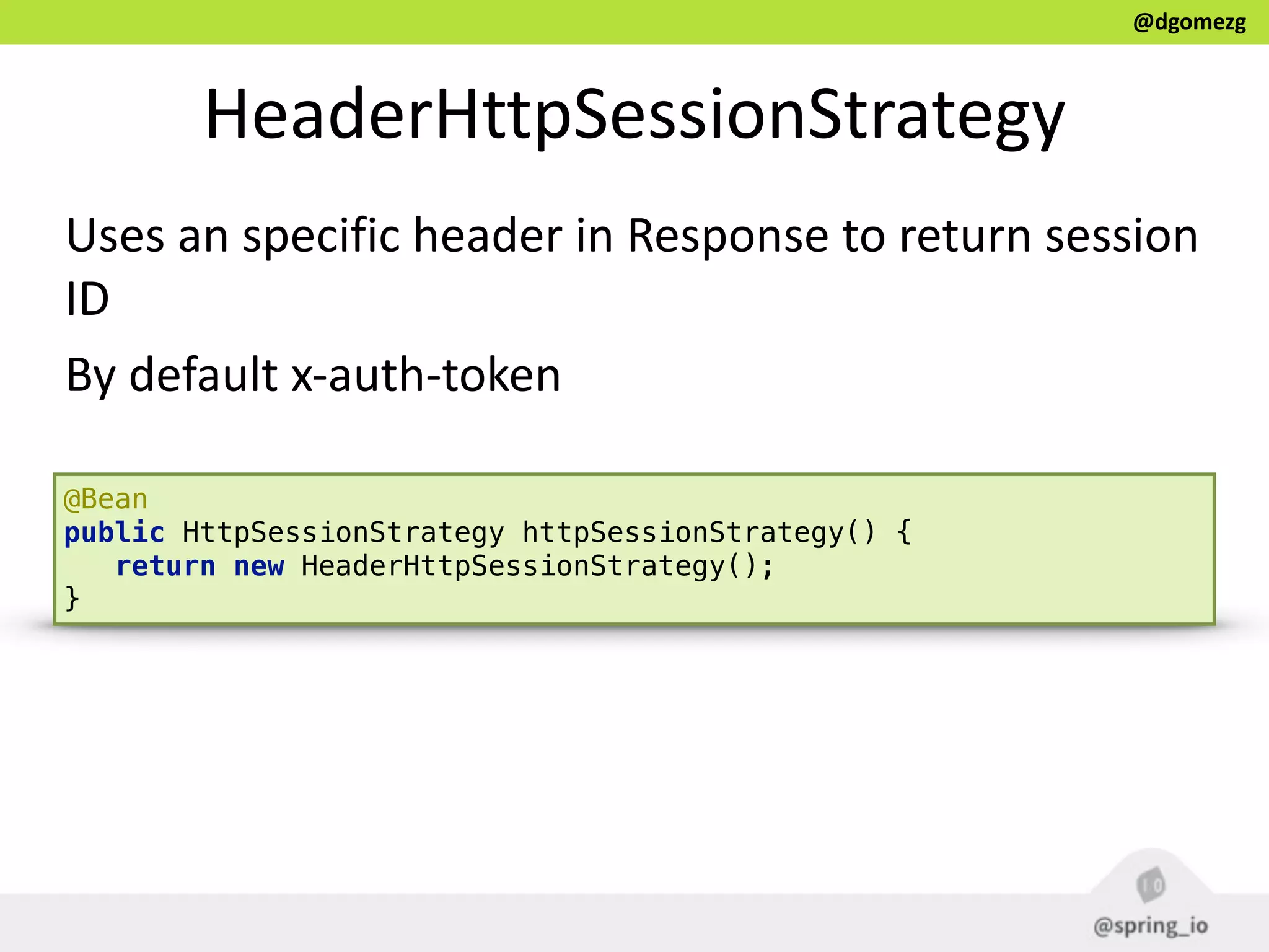 @dgomezg
HeaderHttpSessionStrategy
Uses  an  specific  header  in  Response  to  return  session  
ID  
By  default  x-­‐auth-­‐token
@Bean 
public HttpSessionStrategy httpSessionStrategy() { 
return new HeaderHttpSessionStrategy(); 
}
 
