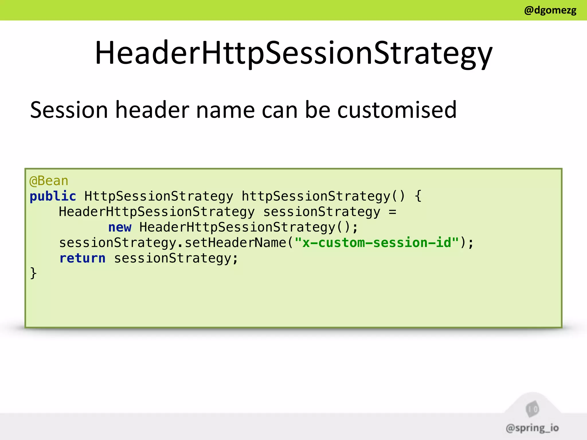 @dgomezg
HeaderHttpSessionStrategy
Session  header  name  can  be  customised
@Bean 
public HttpSessionStrategy httpSessionStrategy() { 
HeaderHttpSessionStrategy sessionStrategy =
new HeaderHttpSessionStrategy(); 
sessionStrategy.setHeaderName("x-custom-session-id"); 
return sessionStrategy; 
} 
 