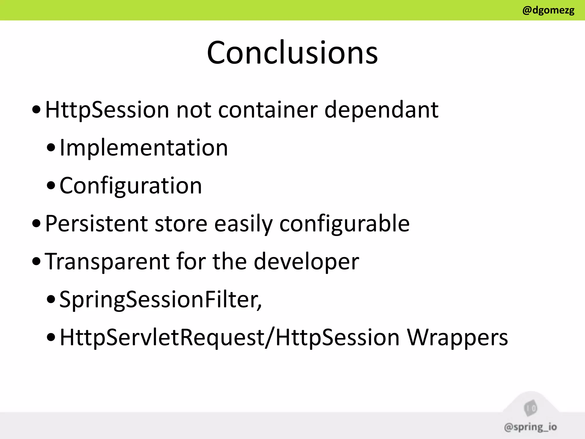 @dgomezg
Conclusions
•HttpSession  not  container  dependant  
•Implementation  
•Configuration  
•Persistent  store  easily  configurable  
•Transparent  for  the  developer    
•SpringSessionFilter,    
•HttpServletRequest/HttpSession  Wrappers
 