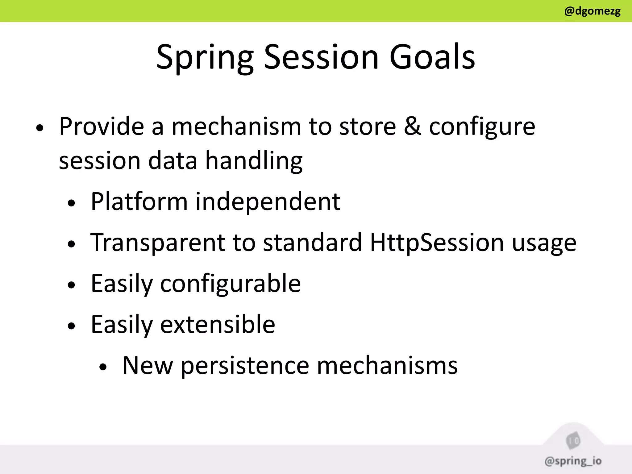 @dgomezg
Spring  Session  Goals
• Provide  a  mechanism  to  store  &  configure  
session  data  handling  
• Platform  independent  
• Transparent  to  standard  HttpSession  usage  
• Easily  configurable  
• Easily  extensible  
• New  persistence  mechanisms
 