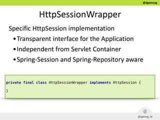 @dgomezg
HttpSessionWrapper
Specific  HttpSession  implementation    
•Transparent  interface  for  the  Application  
•Independent  from  Servlet  Container  
•Spring-­‐Session  and  Spring-­‐Repository  aware
private final class HttpSessionWrapper implements HttpSession { 
}
 