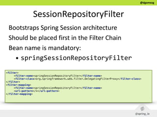 @dgomezg
SessionRepositoryFilter
Bootstraps  Spring  Session  architecture  
Should  be  placed  first  in  the  Filter  Chain  
Bean  name  is  mandatory:  
• springSessionRepositoryFilter
<filter> 
<filter-name>springSessionRepositoryFilter</filter-name> 
<filter-class>org.springframework.web.filter.DelegatingFilterProxy</filter-class> 
</filter> 
<filter-mapping> 
<filter-name>springSessionRepositoryFilter</filter-name> 
<url-pattern>/*</url-pattern> 
</filter-mapping> 
 