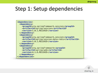 @dgomezg
Step  1:  Setup  dependencies
<dependencies>
<dependency>
<groupId>org.springframework.session</groupId> 
<artifactId>spring-session</artifactId> 
<version>1.0.1.RELEASE</version>
</dependency>
<dependency>
<groupId>org.springframework.session</groupId> 
<artifactId>spring-session-data-redis</artifactId> 
<version>1.0.1.RELEASE</version>
</dependency>
<dependency>
<groupId>org.springframework</groupId> 
<artifactId>spring-web</artifactId> 
<version>4.1.6.RELEASE</version>
</dependency>
</dependencies>
 
