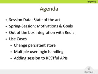 @dgomezg
Agenda
• Session  Data:  State  of  the  art  
• Spring-­‐Session:  Motivations  &  Goals  
• Out  of  the  box  integration  with  Redis  
• Use  Cases  
• Change  persistent  store  
• Multiple  user  login  handling  
• Adding  session  to  RESTful  APIs
 