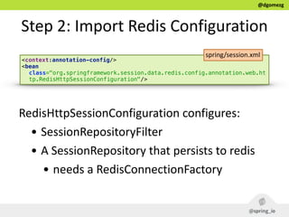 @dgomezg
Step  2:  Import  Redis  Configuration
<context:annotation-config/> 
<bean
class="org.springframework.session.data.redis.config.annotation.web.ht
tp.RedisHttpSessionConfiguration"/>
RedisHttpSessionConfiguration  configures:  
• SessionRepositoryFilter  
• A  SessionRepository  that  persists  to  redis  
• needs  a  RedisConnectionFactory
spring/session.xml
 