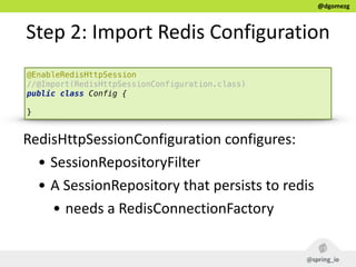 @dgomezg
Step  2:  Import  Redis  Configuration
@EnableRedisHttpSession
//@Import(RedisHttpSessionConfiguration.class)
public class Config { 
}
RedisHttpSessionConfiguration  configures:  
• SessionRepositoryFilter  
• A  SessionRepository  that  persists  to  redis  
• needs  a  RedisConnectionFactory
 