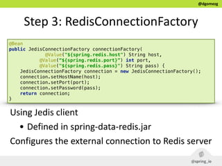 @dgomezg
Step  3:  RedisConnectionFactory
@Bean 
public JedisConnectionFactory connectionFactory(
@Value("${spring.redis.host") String host, 
@Value(“${spring.redis.port}”) int port, 
@Value("${spring.redis.pass}") String pass) { 
JedisConnectionFactory connection = new JedisConnectionFactory(); 
connection.setHostName(host); 
connection.setPort(port); 
connection.setPassword(pass); 
return connection; 
}
Using  Jedis  client  
• Defined  in  spring-­‐data-­‐redis.jar  
Configures  the  external  connection  to  Redis  server  
 
