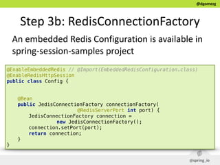 @dgomezg
Step  3b:  RedisConnectionFactory
@EnableEmbeddedRedis // @Import(EmbeddedRedisConfiguration.class) 
@EnableRedisHttpSession  
public class Config { 
 
 
@Bean 
public JedisConnectionFactory connectionFactory(
@RedisServerPort int port) { 
JedisConnectionFactory connection =
new JedisConnectionFactory();  
connection.setPort(port); 
return connection; 
} 
}
An  embedded  Redis  Configuration  is  available  in  
spring-­‐session-­‐samples  project
 