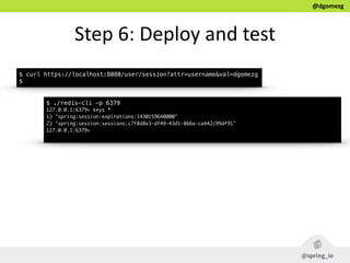 @dgomezg
Step  6:  Deploy  and  test
$ curl https://localhost:8080/user/session?attr=username&val=dgomezg
$
$ ./redis-cli -p 6379
127.0.0.1:6379> keys *
1) "spring:session:expirations:1430159640000"
2) "spring:session:sessions:c7f8d8e3-df49-43d1-866a-ca442c99df91"
127.0.0.1:6379>
 