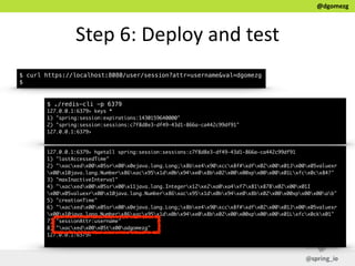 @dgomezg
Step  6:  Deploy  and  test
$ curl https://localhost:8080/user/session?attr=username&val=dgomezg
$
$ ./redis-cli -p 6379
127.0.0.1:6379> keys *
1) "spring:session:expirations:1430159640000"
2) "spring:session:sessions:c7f8d8e3-df49-43d1-866a-ca442c99df91"
127.0.0.1:6379>
127.0.0.1:6379> hgetall spring:session:sessions:c7f8d8e3-df49-43d1-866a-ca442c99df91
1) "lastAccessedTime"
2) "xacxedx00x05srx00x0ejava.lang.Long;x8bxe4x90xccx8f#xdfx02x00x01Jx00x05valuexr
x00x10java.lang.Numberx86xacx95x1dx0bx94xe0x8bx02x00x00xpx00x00x01Lxfcx0cx84?"
3) "maxInactiveInterval"
4) "xacxedx00x05srx00x11java.lang.Integerx12xe2xa0xa4xf7x81x878x02x00x01I
x00x05valuexrx00x10java.lang.Numberx86xacx95x1dx0bx94xe0x8bx02x00x00xpx00x00ab"
5) "creationTime"
6) "xacxedx00x05srx00x0ejava.lang.Long;x8bxe4x90xccx8f#xdfx02x00x01Jx00x05valuexr
x00x10java.lang.Numberx86xacx95x1dx0bx94xe0x8bx02x00x00xpx00x00x01Lxfcx0ckx01"
7) "sessionAttr:username"
8) "xacxedx00x05tx00adgomezg"
127.0.0.1:6379>
 