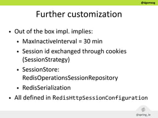 @dgomezg
Further  customization
• Out  of  the  box  impl.  implies:  
• MaxInactiveInterval  =  30  min    
• Session  id  exchanged  through  cookies  
(SessionStrategy)  
• SessionStore:  
RedisOperationsSessionRepository  
• RedisSerialization  
• All  defined  in  RedisHttpSessionConfiguration
 